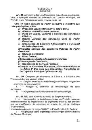 21
SUBSEÇAO II
DAS LEIS
Art. 48. A iniciativa das Leis Municipais, específicas e ordinárias,
cabe a qualquer membro ou comissão da Câmara Municipal, ao
Prefeito e aos Cidadãos na forma prevista nesta Lei.
―Art. 49. Cabe somente ao Poder Executivo a iniciativa das
Leis que dispõem sobre:
a) Propostas Orçamentárias (PPA, LDO e LOA);
b) Abertura de créditos ao orçamento;
c) Plano de Cargos, Carreiras e Salários dos Servidores
Públicos;
d) Regime Jurídico dos Servidores Civis do Poder
Executivo;
e) Organização da Estrutura Administrativa e Funcional
do Poder Executivo;
f)Reajustes salariais dos Servidores Públicos do Poder
Executivo;
g) Códigos Municipais;
h) Plano Diretor;
i)Subvenções e Auxílios de qualquer natureza;
j)Celebração de Consórcios;
k) Concessões de Serviços Públicos;
l)Criação de Conselhos Municipais, observado o disposto
no Artigo 8º Dos Atos das Disposições Transitórias da
Lei Orgânica Municipal;‖ (Emenda nº 12)
Art. 50. Compete privativamente à Câmara, a iniciativa dos
Projetos de Lei que versem sobre:
I — Criação, extinção ou transformação de cargos, funções ou
empregos de seus serviços;
II — Fixação ou aumento de remuneração de seus
servidores;
III — Organização e funcionamento dos seus serviços.
Art. 51. Não será admitido aumento de despesa prevista:
I — Nos projetos de iniciativa exclusiva do Prefeito, salvo se
tratar de emenda ao projeto de Lei do orçamento anual ou aos projetos
que os modifiquem, de emendas ao projeto de Lei de diretrizes
orçamentárias,
observado o disposto no artigo 166 § 3º e 4º da Constituição Federal;
II — Nos projetos sobre organização dos serviços administrativos
da Câmara Municipal;
 