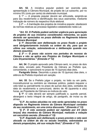 22
Art. 52. A iniciativa popular poderá ser exercida pela
apresentação à Câmara Municipal, de projeto de Lei subscrito, por no
mínimo 5% (cinto por cento) do eleitorado municipal.
§ 1º — A proposta popular deverá ser articulada, exigindo-se
para seu recebimento a identificação dos seus assinantes, mediante
indicação de número do respectivo título eleitoral.
§ 2º — A tramitação dos projetos de iniciativa popular, obedecerá
às normas relativas ao processo legislativo estabelecido nesta Lei.
―Art. 53. O Prefeito poderá solicitar urgência para apreciação
de projetos de sua iniciativa considerados relevantes, os quais
deverão ser apreciados no prazo definido no Regimento Interno
da Câmara Municipal.
§ 1º. Decorrido sem deliberação no prazo fixado o projeto
será obrigatoriamente incluído na ordem do dia, para que se
ultime sua votação, sobrestando-se a deliberação quando nos
demais assuntos;
§ 2º — O prazo não ocorre nos períodos de recesso da
Câmara e não se aplica aos Projetos de Codigos Municipais e
Leis Orçamentárias.‖ (Emenda nº 12)
Art. 54. O projeto aprovado pela Câmara será, no prazo de dois
dias úteis, enviado pelo Presidente da Câmara ao Prefeito que,
concordando, o sancionará no prazo de 15 (quinze) dias úteis.
Parágrafo Único. Decorrido o prazo de 15 (quinze) dias úteis, o
silêncio do Prefeito importará em sanção.
Art. 55. Se o Prefeito julgar o projeto, no todo ou em parte,
inconstitucional ou contrário ao interesse público, poderá requerer o
veto total ou parcialmente no prazo de quinze dias úteis, contados da
data do recebimento e comunicará, dentro de 48 (quarenta e oito)
horas, ao Presidente da Câmara os motivos do veto.
§ 1º. O veto deverá ser sempre justificado e, quando parcial,
abrangerá o texto integral de artigo, de parágrafo, de inciso ou de
alínea.
―§ 2º. As razões aduzidas no veto serão apreciadas no prazo
disposto no Regimento Interno da Cãmara Municiapal contados
do seu recebimento, em uma única discussão.‖ (Emenda nº 12)
―§ 3º. O veto somente poderá ser rejeitado por 2/3 (dois
terços) dos membros da Câmara Municipal, realizada a votação
em escrutínio secreto. (Emenda nº 12)
―§ 4º. Esgotado sem deliberação o prazo previsto o veto será
alocado na ordem do dia na sessão imediata, sobrestadas as
demais proposições, até sua votação final;‖ (Emenda nº 12)
 