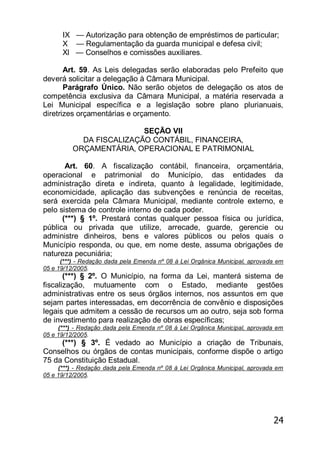 24
IX — Autorização para obtenção de empréstimos de particular;
X — Regulamentação da guarda municipal e defesa civil;
Xl — Conselhos e comissões auxiliares.
Art. 59. As Leis delegadas serão elaboradas pelo Prefeito que
deverá solicitar a delegação à Câmara Municipal.
Parágrafo Único. Não serão objetos de delegação os atos de
competência exclusiva da Câmara Municipal, a matéria reservada a
Lei Municipal específica e a legislação sobre plano plurianuais,
diretrizes orçamentárias e orçamento.
SEÇÃO VII
DA FISCALIZAÇÃO CONTÁBIL, FINANCEIRA,
ORÇAMENTÁRIA, OPERACIONAL E PATRIMONIAL
Art. 60. A fiscalização contábil, financeira, orçamentária,
operacional e patrimonial do Município, das entidades da
administração direta e indireta, quanto à legalidade, legitimidade,
economicidade, aplicação das subvenções e renúncia de receitas,
será exercida pela Câmara Municipal, mediante controle externo, e
pelo sistema de controle interno de cada poder.
(***) § 1º. Prestará contas qualquer pessoa física ou jurídica,
pública ou privada que utilize, arrecade, guarde, gerencie ou
administre dinheiros, bens e valores públicos ou pelos quais o
Município responda, ou que, em nome deste, assuma obrigações de
natureza pecuniária;
(***) - Redação dada pela Emenda nº 08 à Lei Orgânica Municipal, aprovada em
05 e 19/12/2005.
(***) § 2º. O Município, na forma da Lei, manterá sistema de
fiscalização, mutuamente com o Estado, mediante gestões
administrativas entre os seus órgãos internos, nos assuntos em que
sejam partes interessadas, em decorrência de convênio e disposições
legais que admitem a cessão de recursos um ao outro, seja sob forma
de investimento para realização de obras específicas;
(***) - Redação dada pela Emenda nº 08 à Lei Orgânica Municipal, aprovada em
05 e 19/12/2005.
(***) § 3º. É vedado ao Município a criação de Tribunais,
Conselhos ou órgãos de contas municipais, conforme dispõe o artigo
75 da Constituição Estadual.
(***) - Redação dada pela Emenda nº 08 à Lei Orgânica Municipal, aprovada em
05 e 19/12/2005.
 