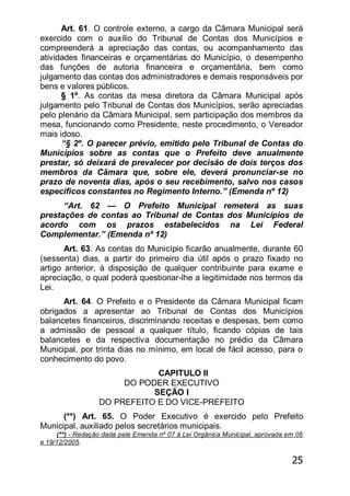 25
Art. 61. O controle externo, a cargo da Câmara Municipal será
exercido com o auxílio do Tribunal de Contas dos Municípios e
compreenderá a apreciação das contas, ou acompanhamento das
atividades financeiras e orçamentárias do Município, o desempenho
das funções de autoria financeira e orçamentária, bem como
julgamento das contas dos administradores e demais responsáveis por
bens e valores públicos.
§ 1º. As contas da mesa diretora da Câmara Municipal após
julgamento pelo Tribunal de Contas dos Municípios, serão apreciadas
pelo plenário da Câmara Municipal, sem participação dos membros da
mesa, funcionando como Presidente, neste procedimento, o Vereador
mais idoso.
―§ 2º. O parecer prévio, emitido pelo Tribunal de Contas do
Municípios sobre as contas que o Prefeito deve anualmente
prestar, só deixará de prevalecer por decisão de dois terços dos
membros da Câmara que, sobre ele, deverá pronunciar-se no
prazo de noventa dias, após o seu recebimento, salvo nos casos
específicos constantes no Regimento Interno.‖ (Emenda nº 12)
―Art. 62 — O Prefeito Municipal remeterá as suas
prestações de contas ao Tribunal de Contas dos Municípios de
acordo com os prazos estabelecidos na Lei Federal
Complementar.‖ (Emenda nº 12)
Art. 63. As contas do Município ficarão anualmente, durante 60
(sessenta) dias, a partir do primeiro dia útil após o prazo fixado no
artigo anterior, à disposição de qualquer contribuinte para exame e
apreciação, o qual poderá questionar-lhe a legitimidade nos termos da
Lei.
Art. 64. O Prefeito e o Presidente da Câmara Municipal ficam
obrigados a apresentar ao Tribunal de Contas dos Municípios
balancetes financeiros, discriminando receitas e despesas, bem como
a admissão de pessoal a qualquer título, ficando cópias de tais
balancetes e da respectiva documentação no prédio da Câmara
Municipal, por trinta dias no mínimo, em local de fácil acesso, para o
conhecimento do povo.
CAPITULO II
DO PODER EXECUTIVO
SEÇÃO I
DO PREFEITO E DO VICE-PREFEITO
(**) Art. 65. O Poder Executivo é exercido pelo Prefeito
Municipal, auxiliado pelos secretários municipais.
(**) - Redação dada pela Emenda nº 07 à Lei Orgânica Municipal, aprovada em 05
e 19/12/2005.
 