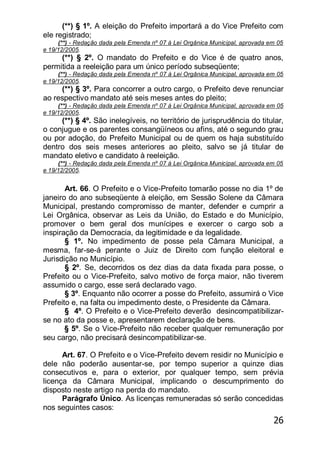 26
(**) § 1º. A eleição do Prefeito importará a do Vice Prefeito com
ele registrado;
(**) - Redação dada pela Emenda nº 07 à Lei Orgânica Municipal, aprovada em 05
e 19/12/2005.
(**) § 2º. O mandato do Prefeito e do Vice é de quatro anos,
permitida a reeleição para um único período subseqüente;
(**) - Redação dada pela Emenda nº 07 à Lei Orgânica Municipal, aprovada em 05
e 19/12/2005.
(**) § 3º. Para concorrer a outro cargo, o Prefeito deve renunciar
ao respectivo mandato até seis meses antes do pleito;
(**) - Redação dada pela Emenda nº 07 à Lei Orgânica Municipal, aprovada em 05
e 19/12/2005.
(**) § 4º. São inelegíveis, no território de jurisprudência do titular,
o conjugue e os parentes consangüíneos ou afins, até o segundo grau
ou por adoção, do Prefeito Municipal ou de quem os haja substituído
dentro dos seis meses anteriores ao pleito, salvo se já titular de
mandato eletivo e candidato à reeleição.
(**) - Redação dada pela Emenda nº 07 à Lei Orgânica Municipal, aprovada em 05
e 19/12/2005.
Art. 66. O Prefeito e o Vice-Prefeito tomarão posse no dia 1º de
janeiro do ano subseqüente à eleição, em Sessão Solene da Câmara
Municipal, prestando compromisso de manter, defender e cumprir a
Lei Orgânica, observar as Leis da União, do Estado e do Município,
promover o bem geral dos munícipes e exercer o cargo sob a
inspiração da Democracia, da legitimidade e da legalidade.
§ 1º. No impedimento de posse pela Câmara Municipal, a
mesma, far-se-á perante o Juiz de Direito com função eleitoral e
Jurisdição no Município.
§ 2º. Se, decorridos os dez dias da data fixada para posse, o
Prefeito ou o Vice-Prefeito, salvo motivo de força maior, não tiverem
assumido o cargo, esse será declarado vago.
§ 3º. Enquanto não ocorrer a posse do Prefeito, assumirá o Vice
Prefeito e, na falta ou impedimento deste, o Presidente da Câmara.
§ 4º. O Prefeito e o Vice-Prefeito deverão desincompatibilizar-
se no ato da posse e, apresentarem declaração de bens.
§ 5º. Se o Vice-Prefeito não receber qualquer remuneração por
seu cargo, não precisará desincompatibilizar-se.
Art. 67. O Prefeito e o Vice-Prefeito devem residir no Município e
dele não poderão ausentar-se, por tempo superior a quinze dias
consecutivos e, para o exterior, por qualquer tempo, sem prévia
licença da Câmara Municipal, implicando o descumprimento do
disposto neste artigo na perda do mandato.
Parágrafo Único. As licenças remuneradas só serão concedidas
nos seguintes casos:
 