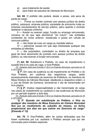 27
a) para tratamento de saúde;
b) para tratar de assuntos de interesse do Município;
Art. 68. O prefeito não poderá, desde a posse, sob pena de
perda do cargo:
I — Firmar ou manter contrato com pessoa jurídica de direito
público, autarquia, empresa pública, sociedade de economia mista ou
empresa concessionária de serviço público, salvo quando o contrato
obedecer a cláusula uniforme;
II — Aceitar ou exercer cargo, função ou emprego remunerado,
inclusive os de que seja demissível ―ad nuturn”, nas entidades
constantes do inciso anterior, ressalvada a posse em virtude de
concurso público
III — Ser titular de mais um cargo ou mandato eletivo;
IV — patrocinar causas em que seja interessada qualquer das
entidades já referidas;
V — Ser proprietário, controlador ou diretor de empresa que
goze de favor decorrente de contrato com pessoa jurídica de direito
público, ou nela exercer a função remunerada.
(*) Art. 69. Substituirá o Prefeito, no caso de impedimento e
suceder-lhe-á no caso de vaga, o Vice-Prefeito.
(*) - Redação dada pela Emenda nº 06 à Lei Orgânica Municipal, aprovada em 05
e 12/11/2001.
§ 1º. Em caso de ausência ou de impedimento do Prefeito e do
Vice Prefeito, em vacância dos respectivos cargos, serão
sucessivamente chamados ao exercício da Prefeitura, os membros da
Mesa Diretora da Câmara Municipal, obedecida a respectiva ordem, e
o Juiz de Direito da Comarca, lavrando-se o ato de transmissão em
livro próprio.
(*) § 2º. Implica responsabilidade a não transmissão do cargo
nos casos de impedimento ou vacância e nas ausências do Município
por um período superior a dois dias.
(*) - Redação dada pela Emenda nº 06 à Lei Orgânica Municipal, aprovada em 05
e 12/11/2001.
―§ 3º. Quando em substituição ao Prefeiro, o Vice ou
qualquer dos membros da Mesa Executiva da Câmara Municipal
fará jus ao recebimento do subsídio do mesmo, na forma
proporcional aos dias em que estiver em Exercício do cargo‖
(Emenda nº 12)
Art. 70. O Vice-Prefeito, além de outras atribuições que lhe
forem conferidas por Lei, auxiliará o Prefeito sempre que por ele
convocado para missões especiais.
 