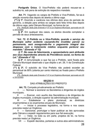 28
Parágrafo Único. O Vice-Prefeito não poderá recusar-se a
substituí-lo, sob pena de extinção do respectivo mandato.
Art. 71. Vagando os cargos de Prefeito e Vice-Prefeito, far-se-á
eleição noventa dias depois de aberta a última vaga.
(**) § 1º. Ocorrido a vacância nos últimos dois anos do período de
governo, a eleição para ambos os cargos será feita trinta dias depois
da última vaga, pela Câmara Municipal, na forma da Lei.
(**) - Redação dada pela Emenda nº 07 à Lei Orgânica Municipal, aprovada em 05
e 19/12/2005.
§ 2º. Em qualquer dos casos, os eleitos deverão completar o
período de seus antecessores.
―Art. 72. O Prefeito ou o Vice-Prefeito, quando a serviço do
Município sofrer acidente causando-lhe invalidez parcial ou
permanente, será assegurado-lhe o pagamento integral das
despesas com o tratamento médico enquanto perdurar seu
mandato.‖ (Emenda nº 12)
§ 1º. No caso de falecimento, a aposentadoria será atribuída
aos seus dependentes através da Previdência social, na forma da
Lei.‖ (Emenda nº 12)
§ 2º. A remuneração a que faz jus o Prefeito, será fixada pela
Câmara Municipal observado o que dispõe o art. 29, V da Constituição
Federal.
(**) § 3º. O subsídio do Vice Prefeito não poderá exceder ao
percentual de 80% (oitenta por cento inteiros) ao fixado para o Prefeito
Municipal.
(**) - Redação dada pela Emenda nº 07 à Lei Orgânica Municipal, aprovada em 05
e 19/12/2005.
SEÇÃO II
DAS ATRIBUIÇÕES DO PREFEITO
Art. 73. Compete privativamente ao Prefeito:
I — Nomear e exonerar os Secretários e dirigentes de órgãos
municipais;
II — Exercer, com auxílio dos Secretários e de dirigentes de
órgãos municipais, a direção superior da administração municipal;
III — Estabelecer o plano plurianual, as diretrizes
orçamentárias e os orçamentos anuais do Município;
IV — Iniciar o processo legislativo, na forma e nos casos
previstos nesta Lei Orgânica;
V — Sancionar, promulgar e fazer publicar as leis aprovadas
pela Câmara e expedir regulamentos para sua fiel execução;
VI — Vetar, no todo ou em parte, projetos de lei, na forma
prevista nesta Lei Orgânica;
VII — Expedir decretos, portarias e outros atos administrativos;
 