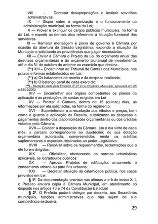 29
VIII - Decretar desapropriações e instituir servidões
administrativas;
IX — Dispor sobre a organização e o funcionamento da
administração municipal, na forma da Lei;
X — Prover e extinguir os cargos públicos municipais, na forma
da Lei, e expedir os demais atos referentes à situação funcional dos
servidores.
Xl — Remeter mensagem e plano de governo à Câmara por
ocasião da abertura da Sessão Legislativa, expondo a situação do
Município e solicitando as providências que julgar necessárias;
XlI — Enviar à Câmara o Projeto de Lei do orçamento anual das
diretrizes orçamentárias e do orçamento plurianual de investimento,
até o dia 31 de outubro do anterior ao exercício que destina.
(**) XIII – Encaminhar ao Tribunal de Contas dos Municípios, nos
prazos e formas estabelecidos em Lei:
(**) a) Os balancetes de receita e da despesa realizada;
(**) b) O balanço geral de cada exercício;
(**) - Redação dada pela Emenda nº 07 à Lei Orgânica Municipal, aprovada em 05
e 19/12/2005.
XIV — Encaminhar aos órgãos competentes os planos da
aplicação e as prestações de contas exigidas em Lei
XV — Prestar à Câmara, dentro de 15 (quinze) dias, as
informações por ela solicitadas, na forma do regimento;
XVI — Superintender a arrecadação dos tributos e preços, bem
como a guarda e aplicação da Receita, autorizando as despesas e
pagamentos dentro das disponibilidades orçamentárias ou dos créditos
votados pela Câmara;
XVII — Colocar à disposição da Câmara, até o dia vinte de cada
mês, a parcela correspondente ao duodécimo de sua dotação
orçamentária autorizada, compreendidos nesta os créditos
suplementares e especiais destinados ao poder Legislativo;
XVIII — Resolver sobre os requerimentos, reclamações que a
ele forem dirigidos;
XIX — Oficializar, obedecendo as normas urbanísticas
aplicáveis, os logradouros públicos:
XX — Aprovar Projetos de edificação, arruamento e
zoneamento urbano ou para fins urbanos;
XXI — Decretar situação de calamidade pública, nos casos
previstos em Lei.
§ 1º. Da documentação prevista nas alíneas a e b do inciso XIII,
o Prefeito enviará cópia à Câmara Municipal, em atendimento ao
disposto nos artigos 73 e 74 da Constituição Estadual
§ 2º. O Prefeito poderá delegar por decreto, aos Secretários
municipais, funções administrativas que não sejam de sua
competência exclusiva.
 