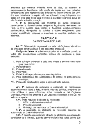 3
ambiente que ofereça iminente risco de vida, ou quando, é
expressamente humilhado pelo chefe do órgão em que trabalhe,
caracterizado pela representação sindical ou testemunhado por 30%
dos que trabalham no órgão, não se aplicando o aqui disposto aos
casos em que esse risco seja inerente à atividade exercida, salvo se
não for dada a devida proteção.
§ 4º. É assegurado aos ministros de cultos religiosos,
pertencentes a denominações religiosas legalmente existentes no
País, o livre acesso para visitas a hospitais, estabelecimentos
penitenciários, delegacias de polícias e outros congêneres, para
prestar assistência religiosa e espiritual, a doentes, reclusos ou
detentos.
CAPÍTULO II
DA SOBERANIA POPULAR
Art. 7º. O Município reger-se-á por esta Lei Orgânica, atendidos
os princípios constitucionais e aos seguintes preceitos:
Parágrafo Único. A soberania popular se manifesta quando a
todos são asseguradas condições dignas de existência e será
exercida:
I. Pelo sufrágio universal e pelo voto direto e secreto com valor
igual para todos;
II. Pelo plebiscito;
III. Pelo referendo;
IV. Pelo Veto;
V. Pela iniciativa popular no processo legislativo;
VI. Pela participação das associações de classe no planejamento
Municipal;
VII. Pela ação fiscalizadora sobre a administração pública.
Art. 8º. Através do plebiscito o eleitorado se manifestará
especificamente sobre o fato, medida, decisão política, programa ou
obra pública, e, pelo referendo, sobre emenda à: Lei Orgânica
Municipal, Projeto de Emenda à Lei Orgânica Municipal, e de Lei, no
todo ou em parte.
§ 1º. Pode requerer plebiscito ou referendo:
I. 0,5% do eleitorado municipal;
II. Prefeito Municipal;
III. Um terço dos membros da Câmara Municipal.
§ 2º. A realização do plebiscito ou referendo depende de
autorização da Câmara Municipal.
§ 3º. A decisão do eleitorado através de plebiscito ou referendo,
considerar-se-á tomada, quando obtiver maioria dos votos desde que
 