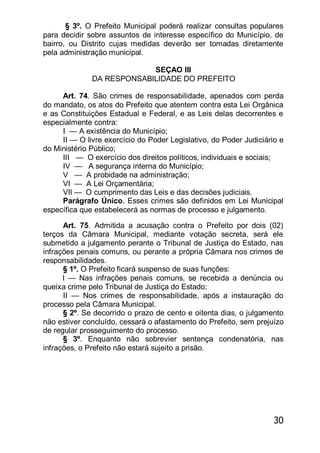 30
§ 3º. O Prefeito Municipal poderá realizar consultas populares
para decidir sobre assuntos de interesse específico do Município, de
bairro, ou Distrito cujas medidas deverão ser tomadas diretamente
pela administração municipal.
SEÇAO III
DA RESPONSABILIDADE DO PREFEITO
Art. 74. São crimes de responsabilidade, apenados com perda
do mandato, os atos do Prefeito que atentem contra esta Lei Orgânica
e as Constituições Estadual e Federal, e as Leis delas decorrentes e
especialmente contra:
I — A existência do Município;
II — O livre exercício do Poder Legislativo, do Poder Judiciário e
do Ministério Público;
III — O exercício dos direitos políticos, individuais e sociais;
IV — A segurança interna do Município;
V — A probidade na administração;
VI — A Lei Orçamentária;
VIl — O cumprimento das Leis e das decisões judiciais.
Parágrafo Único. Esses crimes são definidos em Lei Municipal
específica que estabelecerá as normas de processo e julgamento.
Art. 75. Admitida a acusação contra o Prefeito por dois (02)
terços da Câmara Municipal, mediante votação secreta, será ele
submetido a julgamento perante o Tribunal de Justiça do Estado, nas
infrações penais comuns, ou perante a própria Câmara nos crimes de
responsabilidades.
§ 1º. O Prefeito ficará suspenso de suas funções:
I — Nas infrações penais comuns, se recebida a denúncia ou
queixa crime pelo Tribunal de Justiça do Estado;
II — Nos crimes de responsabilidade, após a instauração do
processo pela Câmara Municipal.
§ 2º. Se decorrido o prazo de cento e oitenta dias, o julgamento
não estiver concluído, cessará o afastamento do Prefeito, sem prejuízo
de regular prosseguimento do processo.
§ 3º. Enquanto não sobrevier sentença condenatória, nas
infrações, o Prefeito não estará sujeito a prisão.
 