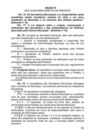 31
SEÇÃO IV
DOS AUXILIARES DIRETOS DO PREFEITO
―Art. 76. Os Secretários Municipais e os Subprefeirtos serão
escolhidos dentre brasileiros maiores de vinte e um anos,
residentes no Município e no exercício dos direitos políticos.‖
(Emenda nº 12)
―Art. 77. A Lei disporá sobre a criação, estruturação e
atribuições das Secretarias e das Subprefeituras em Distritos,
aprovadas pela Câmara Municipal.‖ (Emenda nº 12)
Art. 78. Compete ao Secretário Municipal, além das atribuições
que esta Constituição e as Leis estabelecerem:
I — Exercer a orientação coordenação e supervisão dos
órgãos e entidades da Administração Municipal, na área de sua
competência;
II — Referendar os atos e decretos assinados pelo Prefeito
pertinentes a sua área de competência
III — Apresentar ao Prefeito relatório anual dos serviços
realizados na Secretaria;
IV — Praticar os atos pertinentes às atribuições que lhe forem
outorgadas ou delegadas pelo Prefeito;
V — Expedir instruções para a execução das Leis, regulamentos
e decretos.
(**) Parágrafo Único. Os secretários municipais serão responsáveis
pelos atos que assinarem, ainda que juntamente com o Prefeito, e
pelos atos que praticarem, inclusive por ordem deste.
(**) - Redação dada pela Emenda nº 07 à Lei Orgânica Municipal, aprovada em 05
e 19/12/2005.
Art. 79. A competência dos Secretários Municipais abrangerá
todo o território do Município, nos assuntos pertinentes às respectivas
Secretarias.
(**) § 1º. Os secretários municipais são obrigados:
(**) I – A comparecer perante a Câmara Municipal ou a qualquer
uma de suas comissões, quando convocados para, pessoalmente,
prestar informações acerca de assunto previamente determinado;
(**) II – A responder, no prazo de trinta dias, pedidos de
informações encaminhados por escrito pela Câmara Municipal.
(**) § 2º. A falta de comparecimento, ou de resposta ao pedido de
informações, importará em crime de responsabilidade, bem como a
prestação de informações falsas;
(**) § 3º. O disposto nos incisos I, II e III do parágrafo anterior, se
aplica aos dirigentes de autarquias, fundações, empresas públicas e
sociedade de economia mista de que o município detém controle
acionário;
 
