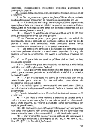 33
legalidade, impessoalidade, moralidade, eficiência, publicidade e
participação popular.
(**) - Redação dada pela Emenda nº 07 à Lei Orgânica Municipal, aprovada em 05
e 19/12/2005.
I — Os cargos e empregos e funções públicas são acessíveis
aos brasileiros que preencham os requisitos estabelecidos em Lei;
II — A investidura em cargo ou emprego público depende de
aprovação prévia em concurso público de provas ou provas e títulos,
ressalvadas as nomeações para cargo em comissão declarado em Lei
de livre nomeação e exoneração;
III — O prazo de validade do concurso público será de até dois
anos, prorrogável uma vez por igual período.
IV — Durante o prazo prorrogável previsto no edital de
convocação, aquele aprovado em concurso público de provas ou de
provas e titulo será convocado com prioridade sobre novos
concursados para assumir cargo ou emprego, na carreira;
V — Os cargos em comissão e as funções de confiança serão
exercidos preferencialmente por servidores ocupantes de cargo de
carreira técnica ou profissional, nos casos e condições previstos em
Lei.
VI — É garantido ao servidor público civil o direito à livre
associação sindical;
VII — O direito de greve será exercido nos termos e nos limites
definidos em Lei Complementar Federal;
VIII — A Lei preservará percentualmente dos cargos, o emprego
público para pessoas portadoras de deficiência e definirá os critérios
de sua admissão;
IX — A Lei estabelecerá os casos de contratação por tempo
determinado para atender às necessidades temporárias de
excepcional interesse púbico;
(**) X – A revisão geral da remuneração dos servidores públicos
deverá observar o disposto na Constituição Federal e demais Leis dela
decorrentes;
(**) - Redação dada pela Emenda nº 07 à Lei Orgânica Municipal, aprovada em 05
e 19/12/2005.
Xl — A Lei fixará o limite máximo e alteração de valores entre a
maior e a menor remuneração dos servidores públicos, observando
como limite máximo, os valores percebidos como remuneração em
espécie, pelo Prefeito;
XII – Os acréscimos pecuniários percebidos por servidor público,
não serão computados nem acumulados para fins de concessão dos
acréscimos ulteriores, sob o mesmo título ou idêntico fundamental;
XIII — Os vencimentos dos servidores públicos são irredutíveis e
a remuneração observará o que dispõe os art. 37, Xl, XII, 150, II, 153,
III e 153, § 2º, I, da Constituição federal.
 