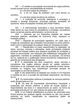34
XIV — É vedada a acumulação remunerada de cargos públicos,
exceto quando houver compatibilidade de horários;
a) a de dois cargos de professor;
b) a de um cargo de professor com outro técnico ou
científico;
c) a de dois cargos privativos de médicos.
XV — A proibição de acumular estende-se a empregos e
funções e abrange autarquias, empresas públicas, sociedade de
economia mista e fundações mantidas pelo Poder Público;
XVI — A administração fazendária e seus servidores fiscais
terão dentro de suas áreas de competência e jurisdição, precedência
sobre os demais setores administrativo, na forma da Lei;
XVII — Somente por Lei Específica poderão ser criadas
empresas públicas, sociedade de economia mista, autarquia ou
fundação pública;
XVIII — Depende de autorização legislativa, em cada caso a
criação de subsidiárias das entidades mencionadas no inciso anterior,
assim como a participação de qualquer delas em empresas privadas;
XIX — Ressalvados os casos especificados na legislação, as
obras, serviços, compras e alienações, serão contratados mediante
processo da licitação pública que assegure igualdade de condições a
todos os concorrentes, com cláusulas que estabeleçam obrigações de
pagamento, mantidas as condições efetivas da proposta, nos termos
da Lei, exigindo-se a qualificação técnico-econômica indispensável à
garantia do cumprimento das obrigações;
§ 1º. A publicidade dos atos, programas, obras, serviços e
campanhas dos órgãos públicos deverá ter caráter educativo,
informativo ou de orientação social, dela não podendo constar nomes,
símbolos ou imagens que caracterizam promoção pessoal de
autoridades ou servidores públicos.
§ 2º. A não observância do disposto nos incisos II e III implicará
a nulidade do ato e a punição da autoridade responsável, nos termos
da Lei.
§ 3º. As reclamações relativas à prestação de serviços públicos,
serão disciplinadas em Lei.
§ 4º. Os atos de improbidade administrativa importarão a
suspensão dos direitos políticos, a perda da função pública, a
disponibilidade dos bens e o ressarcimento ao erário, na forma da
graduação prevista em Lei, sem prejuízo da ação penal cabível.
§ 5º. A Lei Federal estabelecerá os prazos de prescrição para
ilícitos práticos por qualquer agente, servidores ou não, que causem
prejuízos ao erário, ressalvadas as respectivas ações de
ressarcimento.
 