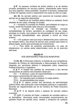 35
§ 6º. As pessoas Jurídicas de direito público e as de direitos
privados prestadoras de serviços público, responderão pelos danos
que seus agentes, nessa qualidade, causarem a terceiros, assegurado
o direito de regresso contra o responsável nos casos do dolo ou culpa.
Art. 84. Ao servidor público com exercício de mandato eletivo
aplicam-se as seguintes disposições:
I — Tratando-se de mandato eletivo federal ou estadual, ficará
afastado de seu cargo, emprego ou função;
II — Investido no mandato do Prefeito, será afastado do cargo ou
função, sendo-lhe facultado optar pela sua remuneração;
III — Investido no mandato de Vereador, havendo
compatibilidade de horário, perceberá as vantagens de seu cargo,
emprego ou função, sem prejuízo da remuneração do cargo eletivo, e
não havendo compatibilidade, será aplicada a norma do inciso
anterior;
IV — Em qualquer caso que exija o afastamento para o exercício
de mandato eletivo, seu tempo de serviço será contado para todos os
efeitos legais, exceto para promoção por merecimento;
V — Para efeito de benefício previdenciário, no caso de
afastamento, os valores serão determinados como se no exercício
estivesse.
SEÇÃO VI
DOS SERVIDORES PÚBLICOS MUNICIPAIS
(*) Art. 85. O Município instituirá, no âmbito de sua competência,
Conselho de Política de Administração e Remuneração de Pessoal,
integrado por servidores efetivos e designados pelos respectivos
Poderes Executivo e Legislativo.
(*) § 1º. A fixação dos padrões de vencimento e dos demais
componentes do sistema remuneratório observará:
(*) I - A natureza, o grau de responsabilidade e a complexidade
dos cargos componentes de cada carreira.
(*) II - Os requisitos para investidura no cargo público;
(*) III - As peculiaridades dos cargos.
(*) § 2º. O regime jurídico dos servidores da administração
pública direta, das autarquias e das fundações públicas é o estatutário,
devendo ser regulamentado por lei de iniciativa do Poder Executivo
Municipal.
(*) § 3º. A lei disporá sobre o estatuto do servidor público
municipal.
(*) § 4º. O membro de Poder, o detentor de mandato eletivo e
os Secretários Municipais serão remunerados exclusivamente por
subsídio fixado em parcela única, vedado o acréscimo de qualquer
 