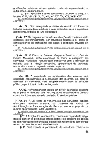 36
gratificação, adicional, abono, prêmio, verba de representação ou
outra espécie remuneratória.
(*) § 5º. Aplica-se a esses servidores o disposto no artigo 7.º,
Incisos IV, VI, VII, VIII, IX, XII, XIII, XV, XIX, XX, XXII, XXIII, XXX.
(*) - Redação dada pela Emenda nº 06 à Lei Orgânica Municipal, aprovada em 05
e 12/11/2001.
Art. 86. Fica assegurado o direito de reunião em locais de
trabalho aos servidores públicos e suas entidades, após o expediente
assim como, o direito de livre associação.
(*) Art. 87. Os cargos em comissão e as funções de confiança serão
exercidos, preferencialmente, por servidores ocupantes de cargo de
carreira técnica ou profissional, nos casos e condições previstos em
Lei.
(*) - Redação dada pela Emenda nº 06 à Lei Orgânica Municipal, aprovada em 05
e 12/11/2001.
(*) Art. 88. O Plano de Carreira, Cargos e Salários do Servidor
Público Municipal, serão elaborados de forma a assegurar aos
servidores municipais, remuneração compatível com o mercado de
trabalho para a função respectiva, oportunidade de progresso
funcional e acesso a cargos de escalão superior.
(*) - Redação dada pela Emenda nº 06 à Lei Orgânica Municipal, aprovada em 05
e 12/11/2001.
Art. 89. A quantidade de funcionários dos poderes será
obedecida rigorosamente, a necessidade dos mesmos, em caso de
admissão de servidores, será obrigatoriamente além do concurso
público, a participação do Poder Legislativo.
Art. 90. Nenhum servidor poderá ser diretor, ou integrar conselho
de empresa fornecedora, que realize qualquer modalidade de contrato
com o Município sob pena de demissão do servidor público.
(*) Art. 91. A Lei fixará os vencimentos dos servidores públicos
municipais, mediante avaliação do Conselho de Política de
Administração e Remuneração de Pessoal, sendo a proposta da
mesma aprovada pelo Poder Legislativo.
(*) Redação dada pela Emenda nº 06 à Lei Orgânica Municipal, aprovada em 05 e
12/11/2001.
§ 1º. A fixação dos vencimentos, contidas no caput deste artigo,
deverá atender as premissas estabelecidas pelo conselho de política
de administração e remuneração de pessoal, reconhecido como órgão
técnico de consultoria do Poder Executivo;
§ 2º. Será vedada a participação de servidores públicos no
 