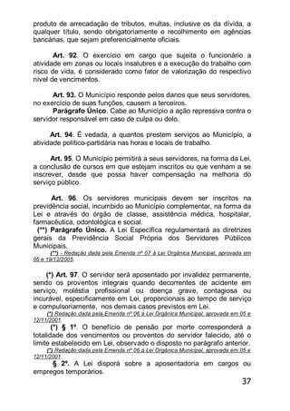 37
produto de arrecadação de tributos, multas, inclusive os da dívida, a
qualquer título, sendo obrigatoriamente o recolhimento em agências
bancárias, que sejam preferencialmente oficiais.
Art. 92. O exercício em cargo que sujeita o funcionário a
atividade em zonas ou locais insalubres e a execução do trabalho com
risco de vida, é considerado como fator de valorização do respectivo
nível de vencimentos.
Art. 93. O Município responde pelos danos que seus servidores,
no exercício de suas funções, causem a terceiros.
Parágrafo Único. Cabe ao Município a ação repressiva contra o
servidor responsável em caso de culpa ou dolo.
Art. 94. É vedada, a quantos prestem serviços ao Município, a
atividade político-partidária nas horas e locais de trabalho.
Art. 95. O Município permitirá a seus servidores, na forma da Lei,
a conclusão de cursos em que estejam inscritos ou que venham a se
inscrever, desde que possa haver compensação na melhoria do
serviço público.
Art. 96. Os servidores municipais devem ser inscritos na
previdência social, incumbido ao Município complementar, na forma da
Lei e através do órgão de classe, assistência médica, hospitalar,
farmacêutica, odontológica e social.
(**) Parágrafo Único. A Lei Específica regulamentará as diretrizes
gerais da Previdência Social Própria dos Servidores Públicos
Municipais.
(**) - Redação dada pela Emenda nº 07 à Lei Orgânica Municipal, aprovada em
05 e 19/12/2005.
(*) Art. 97. O servidor será aposentado por invalidez permanente,
sendo os proventos integrais quando decorrentes de acidente em
serviço, moléstia profissional ou doença grave, contagiosa ou
incurável, especificamente em Lei, proporcionais ao tempo de serviço
e compulsoriamente, nos demais casos previstos em Lei.
(*) Redação dada pela Emenda nº 06 à Lei Orgânica Municipal, aprovada em 05 e
12/11/2001.
(*) § 1º. O benefício de pensão por morte corresponderá a
totalidade dos vencimentos ou proventos do servidor falecido, até o
limite estabelecido em Lei, observado o disposto no parágrafo anterior.
(*) Redação dada pela Emenda nº 06 à Lei Orgânica Municipal, aprovada em 05 e
12/11/2001.
§ 2º. A Lei disporá sobre a aposentadoria em cargos ou
empregos temporários.
 