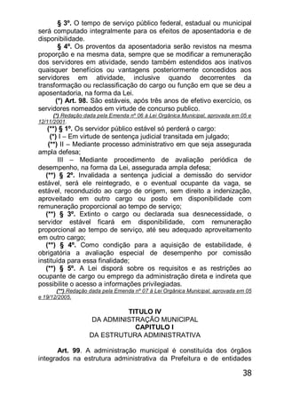 38
§ 3º. O tempo de serviço público federal, estadual ou municipal
será computado integralmente para os efeitos de aposentadoria e de
disponibilidade.
§ 4º. Os proventos da aposentadoria serão revistos na mesma
proporção e na mesma data, sempre que se modificar a remuneração
dos servidores em atividade, sendo também estendidos aos inativos
quaisquer benefícios ou vantagens posteriormente concedidos aos
servidores em atividade, inclusive quando decorrentes da
transformação ou reclassificação do cargo ou função em que se deu a
aposentadoria, na forma da Lei.
(*) Art. 98. São estáveis, após três anos de efetivo exercício, os
servidores nomeados em virtude de concurso publico.
(*) Redação dada pela Emenda nº 06 à Lei Orgânica Municipal, aprovada em 05 e
12/11/2001.
(**) § 1º. Os servidor público estável só perderá o cargo:
(*) I – Em virtude de sentença judicial transitada em julgado;
(**) II – Mediante processo administrativo em que seja assegurada
ampla defesa;
III – Mediante procedimento de avaliação periódica de
desempenho, na forma da Lei, assegurada ampla defesa;
(**) § 2º. Invalidada a sentença judicial a demissão do servidor
estável, será ele reintegrado, e o eventual ocupante da vaga, se
estável, reconduzido ao cargo de origem, sem direito a indenização,
aproveitado em outro cargo ou posto em disponibilidade com
remuneração proporcional ao tempo de serviço;
(**) § 3º. Extinto o cargo ou declarada sua desnecessidade, o
servidor estável ficará em disponibilidade, com remuneração
proporcional ao tempo de serviço, até seu adequado aproveitamento
em outro cargo;
(**) § 4º. Como condição para a aquisição de estabilidade, é
obrigatória a avaliação especial de desempenho por comissão
instituída para essa finalidade;
(**) § 5º. A Lei disporá sobre os requisitos e as restrições ao
ocupante de cargo ou emprego da administração direta e indireta que
possibilite o acesso a informações privilegiadas.
(**) Redação dada pela Emenda nº 07 à Lei Orgânica Municipal, aprovada em 05
e 19/12/2005.
TITULO IV
DA ADMINISTRAÇÃO MUNICIPAL
CAPITULO I
DA ESTRUTURA ADMINISTRATIVA
Art. 99. A administração municipal é constituída dos órgãos
integrados na estrutura administrativa da Prefeitura e de entidades
 
