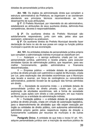 39
dotadas de personalidade jurídica própria.
Art. 100. Os órgãos da administração direta que compõem a
estrutura administrativa da Prefeitura, se organizam e se coordenam
atendendo aos princípios técnicos recomendáveis ao bom
desempenho de suas atribuições.
§ 1º. O Prefeito Municipal, por intermédio do ato administrativo,
estabelecerá as atribuições de seus auxiliares diretos, definindo-lhes
competências, deveres e responsabilidades.
§ 2º. Os auxiliares diretos do Prefeito Municipal são
solidariamente responsáveis, junto com este, pelos atos que
assinarem, ordenarem ou praticarem.
§ 3º. Os auxiliares diretos do Prefeito Municipal deverão fazer
declaração de bens no ato de sua posse em cargo ou função pública
municipal e quando de sua exoneração.
Art. 101. As entidades dotadas de personalidade jurídica própria
que compõem a administração indireta municipal se classificam em:
I — Autarquia — o serviço autônomo, criado por Lei, com
personalidade jurídica, patrimônio e receita própria, para executar
atividades típicas da administração pública, que requeiram, para seu
melhor funcionamento, gestão administrativa e financeira
descentralizadas.
II — Empresa pública — entidade dotada de personalidade
jurídica de direito privado com patrimônio e capital do Município, criada
por Lei, para exploração das atividades econômicas que o Município
seja levado a exercer, por força de contingência ou conveniência
administrativa, podendo revestir-se de qualquer das formas admitidas
em direito.
III — Sociedade de economia mista — a entidade dotada de
personalidade jurídica de direito privado, criada por Lei, para
exploração de atividades econômicas, sob a forma de sociedade
anônima, cujas ações com direito a voto pertençam, em sua maioria
ao Município ou a entidade da administração indireta;
IV — Fundação pública — a entidade dotada de personalidade
jurídica de direito privado, criada em virtude de autorização legislativa,
para o desenvolvimento de atividades que não exijam execução por
órgão ou entidades de direito público, com autonomia administrativa,
patrimônio próprio gerido pelos respectivos órgãos de direção e
funcionamento custeados por recursos do município e de outras
fontes.
Parágrafo Único. A entidade de que trata o inciso IV art. 101,
adquire personalidade jurídica com a inscrição da escritura pública de
 