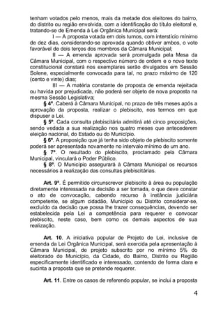 4
tenham votados pelo menos, mais da metade dos eleitores do bairro,
do distrito ou região envolvida, com a identificação do título eleitoral e,
tratando-se de Emenda à Lei Orgânica Municipal será:
I — A proposta votada em dois turnos, com interstício mínimo
de dez dias, considerando-se aprovada quando obtiver ambos, o voto
favorável de dois terços dos membros da Câmara Municipal;
II — A emenda aprovada será promulgada pela Mesa da
Câmara Municipal, com o respectivo número de ordem e o novo texto
constitucional constará nos exemplares serão divulgados em Sessão
Solene, especialmente convocada para tal, no prazo máximo de 120
(cento e vinte) dias;
III — A matéria constante de proposta de emenda rejeitada
ou havida por prejudicada, não poderá ser objeto de nova proposta na
mesma Sessão Legislativa;
§ 4º. Caberá à Câmara Municipal, no prazo de três meses após a
aprovação da proposta, realizar o plebiscito, nos termos em que
dispuser a Lei.
§ 5º. Cada consulta plebiscitária admitirá até cinco proposições,
sendo vedada a sua realização nos quatro meses que antecederem
eleição nacional, do Estado ou do Município.
§ 6º. A proposição que já tenha sido objeto de plebiscito somente
poderá ser apresentada novamente no intervalo mínimo de um ano.
§ 7º. O resultado do plebiscito, proclamado pela Câmara
Municipal, vinculará o Poder Público.
§ 8º. O Município assegurará à Câmara Municipal os recursos
necessários à realização das consultas plebiscitárias.
Art. 9º. É permitido circunscrever plebiscito à área ou população
diretamente interessada na decisão a ser tomada, o que deve constar
o ato de convocação, cabendo recurso à instância judiciária
competente, se algum cidadão, Município ou Distrito considerar-se,
excluído da decisão que possa lhe trazer consequências, devendo ser
estabelecida pela Lei a competência para requerer e convocar
plebiscito, neste caso, bem como os demais aspectos de sua
realização.
Art. 10. A iniciativa popular de Projeto de Lei, inclusive de
emenda da Lei Orgânica Municipal, será exercida pela apresentação à
Câmara Municipal, de projeto subscrito por no mínimo 5% do
eleitorado do Município, da Cidade, do Bairro, Distrito ou Região
especificamente identificado e interessado, contendo de forma clara e
sucinta a proposta que se pretende requerer.
Art. 11. Entre os casos de referendo popular, se inclui a proposta
 