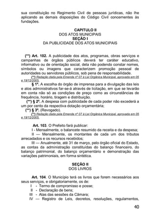 40
sua constituição no Regimento Civil de pessoas jurídicas, não lhe
aplicando as demais disposições do Código Civil concernentes às
fundações.
CAPITULO II
DOS ATOS MUNICIPAIS
SEÇÃO I
DA PUBLICIDADE DOS ATOS MUNICIPAIS
(**) Art. 102. A publicidade dos atos, programas, obras serviços e
campanhas de órgãos públicos deverá ter caráter educativo,
informativo ou de orientação social, dela não podendo constar nomes,
símbolos ou imagens que caracterizem promoção pessoal de
autoridades ou servidores públicos, sob pena de responsabilidade.
(**) Redação dada pela Emenda nº 07 à Lei Orgânica Municipal, aprovada em 05
e 19/12/2005.
§ 1º. A escolha do órgão de imprensa para a divulgação das leis
e atos administrativos far-se-á através de licitação, em que se levarão
em conta não só as condições de preço como as circunstâncias de
frequência, horário, tiragem e distribuição.
(**) § 2º. A despesa com publicidade de cada poder não excederá a
um por cento da respectiva dotação orçamentária;
(**) § 3º. (Revogado).
(**) Redação dada pela Emenda nº 07 à Lei Orgânica Municipal, aprovada em 05
e 19/12/2005.
Art. 103. O Prefeito fará publicar:
I - Mensalmente, o balancete resumido da receita e da despesa;
II — Mensalmente, os montantes de cada um dos tributos
arrecadados e os recursos recebidos;
III — Anualmente, até 31 de março, pelo órgão oficial do Estado,
as contas da administração constituídas do balanço financeiro, do
balanço patrimonial, do balanço orçamentário e demonstração das
variações patrimoniais, em forma sintética.
SEÇÃO II
DOS LIVROS
Art. 104. O Município terá os livros que forem necessários aos
seus serviços, e obrigatoriamente, os de:
I - Termo de compromisso e posse;
II - Declaração de bens;
III - Atas das sessões da Câmara;
IV — Registro de Leis, decretos, resoluções, regulamentos,
 