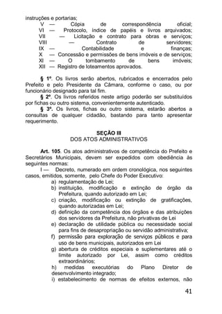 41
instruções e portarias;
V — Cópia de correspondência oficial;
VI — Protocolo, índice de papéis e livros arquivados;
VII — Licitação e contrato para obras e serviços;
VIII — Contrato de servidores;
IX — Contabilidade e finanças;
X — Concessão e permissões de bens imóveis e de serviços;
Xl — O tombamento de bens imóveis;
XII — Registro de loteamentos aprovados.
§ 1º. Os livros serão abertos, rubricados e encerrados pelo
Prefeito e pelo Presidente da Câmara, conforme o caso, ou por
funcionário designado para tal fim.
§ 2º. Os livros referidos neste artigo poderão ser substituídos
por fichas ou outro sistema, convenientemente autenticado.
§ 3º. Os livros, fichas ou outro sistema, estarão abertos a
consultas de qualquer cidadão, bastando para tanto apresentar
requerimento.
SEÇÃO III
DOS ATOS ADMINISTRATIVOS
Art. 105. Os atos administrativos de competência do Prefeito e
Secretários Municipais, devem ser expedidos com obediência às
seguintes normas:
I — Decreto, numerado em ordem cronológica, nos seguintes
casos, emitidos, somente, pelo Chefe do Poder Executivo:
a) regulamentação de Lei;
b) instituição, modificação e extinção de órgão da
Prefeitura, quando autorizado em Lei;
c) criação, modificação ou extinção de gratificações,
quando autorizadas em Lei;
d) definição da competência dos órgãos e das atribuições
dos servidores da Prefeitura, não privativas de Lei
e) declaração de utilidade pública ou necessidade social
para fins de desapropriação ou servidão administrativa;
f) permissão para exploração de serviços públicos e para
uso de bens municipais, autorizados em Lei
g) abertura de créditos especiais e suplementares até o
limite autorizado por Lei, assim como créditos
extraordinários;
h) medidas executórias do Plano Diretor de
desenvolvimento integrado;
i) estabelecimento de normas de efeitos externos, não
 