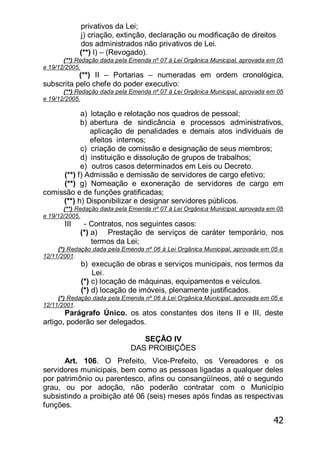 42
privativos da Lei;
j) criação, extinção, declaração ou modificação de direitos
dos administrados não privativos de Lei.
(**) l) – (Revogado).
(**) Redação dada pela Emenda nº 07 à Lei Orgânica Municipal, aprovada em 05
e 19/12/2005.
(**) II – Portarias – numeradas em ordem cronológica,
subscrita pelo chefe do poder executivo:
(**) Redação dada pela Emenda nº 07 à Lei Orgânica Municipal, aprovada em 05
e 19/12/2005.
a) lotação e relotação nos quadros de pessoal;
b) abertura de sindicância e processos administrativos,
aplicação de penalidades e demais atos individuais de
efeitos internos;
c) criação de comissão e designação de seus membros;
d) instituição e dissolução de grupos de trabalhos;
e) outros casos determinados em Leis ou Decreto.
(**) f) Admissão e demissão de servidores de cargo efetivo;
(**) g) Nomeação e exoneração de servidores de cargo em
comissão e de funções gratificadas;
(**) h) Disponibilizar e designar servidores públicos.
(**) Redação dada pela Emenda nº 07 à Lei Orgânica Municipal, aprovada em 05
e 19/12/2005.
III - Contratos, nos seguintes casos:
(*) a) Prestação de serviços de caráter temporário, nos
termos da Lei;
(*) Redação dada pela Emenda nº 06 à Lei Orgânica Municipal, aprovada em 05 e
12/11/2001.
b) execução de obras e serviços municipais, nos termos da
Lei.
(*) c) locação de máquinas, equipamentos e veículos.
(*) d) locação de imóveis, plenamente justificados.
(*) Redação dada pela Emenda nº 06 à Lei Orgânica Municipal, aprovada em 05 e
12/11/2001.
Parágrafo Único. os atos constantes dos itens II e III, deste
artigo, poderão ser delegados.
SEÇÃO IV
DAS PROIBIÇÕES
Art. 106. O Prefeito, Vice-Prefeito, os Vereadores e os
servidores municipais, bem como as pessoas ligadas a qualquer deles
por patrimônio ou parentesco, afins ou consangüíneos, até o segundo
grau, ou por adoção, não poderão contratar com o Município
subsistindo a proibição até 06 (seis) meses após findas as respectivas
funções.
 