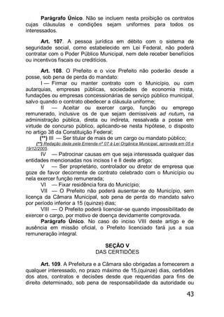 43
Parágrafo Único. Não se incluem nesta proibição os contratos
cujas cláusulas e condições sejam uniformes para todos os
interessados.
Art. 107. A pessoa jurídica em débito com o sistema de
seguridade social, corno estabelecido em Lei Federal, não poderá
contratar com o Poder Público Municipal, nem dele receber benefícios
ou incentivos fiscais ou creditícios.
Art. 108. O Prefeito e o vice Prefeito não poderão desde a
posse, sob pena de perda do mandato:
I — Firmar ou manter contrato com o Município, ou com
autarquias, empresas públicas, sociedades de economia mista,
fundações ou empresas concessionárias de serviço público municipal,
salvo quando o contrato obedecer a cláusula uniforme;
II — Aceitar ou exercer cargo, função ou emprego
remunerado, inclusive os de que sejam demissíveis ad nutum, na
administração pública, direta ou indireta, ressalvada a posse em
virtude de concurso público, aplicando-se nesta hipótese, o disposto
no artigo 38 da Constituição Federal;
(**) III — Ser titular de mais de um cargo ou mandato público;
(**) Redação dada pela Emenda nº 07 à Lei Orgânica Municipal, aprovada em 05 e
19/12/2005.
IV — Patrocinar causas em que seja interessada qualquer das
entidades mencionadas nos incisos I e II deste artigo;
V — Ser proprietário, controlador ou diretor de empresa que
goze de favor decorrente de contrato celebrado com o Município ou
nela exercer função remunerada;
VI — Fixar residência fora do Município;
VII — O Prefeito não poderá ausentar-se do Município, sem
licença da Câmara Municipal, sob pena de perda do mandato salvo
por período inferior a 15 (quinze) dias;
VIII — O Prefeito poderá licenciar-se quando impossibilitado de
exercer o cargo, por motivo de doença devidamente comprovada.
Parágrafo Único. No caso do inciso VIII deste artigo e de
ausência em missão oficial, o Prefeito licenciado fará jus a sua
remuneração integral.
SEÇÃO V
DAS CERTIDÕES
Art. 109. A Prefeitura e a Câmara são obrigadas a fornecerem a
qualquer interessado, no prazo máximo de 15,(quinze) dias, certidões
dos atos, contratos e decisões desde que requeridas para fins de
direito determinado, sob pena de responsabilidade da autoridade ou
 