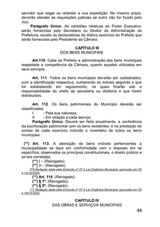 44
servidor que negar ou retardar a sua expedição. No mesmo prazo,
deverão atender às requisições judiciais se outro não for fixado pelo
Juiz.
Parágrafo Único. As certidões relativas ao Poder Executivo,
serão fornecidas pelo Secretário ou Diretor da Administração da
Prefeitura, exceto as declaratórias de efetivo exercício do Prefeito que
serão fornecidas pelo Presidente da Câmara.
CAPÍTULO III
DOS BENS MUNICIPAIS
Art.110. Cabe ao Prefeito a administração dos bens municipais
respeitada a competência da Câmara, quanto aqueles utilizados em
seus serviços.
Art. 111. Todos os bens municipais deverão ser cadastrados,
com a identificação respectiva, numerando os móveis segundo o que
for estabelecido em regulamento, os quais ficarão sob a
responsabilidade do chefe da secretaria ou diretoria a que forem
distribuídos.
Art. 112. Os bens patrimoniais do Município deverão ser
classificados:
I - Pela sua natureza;
II - Em relação a cada serviço.
Parágrafo Único. Deverá ser feita anualmente, a conferência
da escrituração patrimonial com os bens existentes, e na prestação de
contas de cada exercício incluído o inventário de todos os bens
municipais.
(**) Art. 113. A alienação de bens imóveis pertencentes a
municipalidade se dará em conformidade com o disposto em lei
específica, observados os princípios constitucionais, o direito público e
as leis correlatas.
(**) I – (Revogado);
(**) II – (Revogado).
(**) Redação dada pela Emenda nº 07 à Lei Orgânica Municipal, aprovada em 05
e 19/12/2005.
(**) Art. 114. (Revogado).
(**) § 1º. (Revogado);
(**) § 2º. (Revogado).
(**) Redação dada pela Emenda nº 07 à Lei Orgânica Municipal, aprovada em 05
e 19/12/2005.
CAPÍTULO IV
DAS OBRAS E SERVIÇOS MUNICIPAIS
 