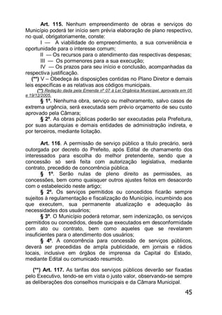 45
Art. 115. Nenhum empreendimento de obras e serviços do
Município poderá ter início sem prévia elaboração de plano respectivo,
no qual, obrigatoriamente, conste:
I — A viabilidade do empreendimento, a sua conveniência e
oportunidade para o interesse comum;
lI — Os recursos para o atendimento das respectivas despesas;
III — Os pormenores para a sua execução;
IV — Os prazos para seu início e conclusão, acompanhadas da
respectiva justificação.
(**) V – Obedeça às disposições contidas no Plano Diretor e demais
leis específicas e as relativas aos códigos municipais.
(**) Redação dada pela Emenda nº 07 à Lei Orgânica Municipal, aprovada em 05
e 19/12/2005.
§ 1º. Nenhuma obra, serviço ou melhoramento, salvo casos de
extrema urgência, será executada sem prévio orçamento de seu custo
aprovado pela Câmara;
§ 2º. As obras públicas poderão ser executadas pela Prefeitura,
por suas autarquias e demais entidades de administração indireta, e
por terceiros, mediante licitação.
Art. 116. A permissão de serviço público a título precário, será
outorgada por decreto do Prefeito, após Edital de chamamento dos
interessados para escolha do melhor pretendente, sendo que a
concessão só será feita com autorização legislativa, mediante
contrato, precedido de concorrência pública.
§ 1º. Serão nulas de pleno direito as permissões, as
concessões, bem como quaisquer outros ajustes feitos em desacordo
com o estabelecido neste artigo;
§ 2º. Os serviços permitidos ou concedidos ficarão sempre
sujeitos à regulamentação e fiscalização do Município, incumbindo aos
que executem, sua permanente atualização e adequação às
necessidades dos usuários;
§ 3º. O Município poderá retomar, sem indenização, os serviços
permitidos ou concedidos, desde que executados em desconformidade
com ato ou contrato, bem como aqueles que se revelarem
insuficientes para o atendimento dos usuários;
§ 4º. A concorrência para concessão de serviços públicos,
deverá ser precedidas de ampla publicidade, em jornais e rádios
locais, inclusive em órgãos de imprensa da Capital do Estado,
mediante Edital ou comunicado resumido.
(**) Art. 117. As tarifas dos serviços públicos deverão ser fixadas
pelo Executivo, tendo-se em vista o justo valor, observando-se sempre
as deliberações dos conselhos municipais e da Câmara Municipal.
 
