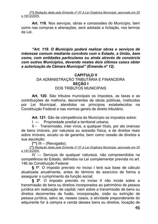 46
(**) Redação dada pela Emenda nº 07 à Lei Orgânica Municipal, aprovada em 05
e 19/12/2005.
Art. 118. Nos serviços, obras e concessões do Município, bem
como nas compras e alienações, será adotada a licitação, nos termos
da Lei.
―Art. 119. O Município poderá realizar obras e serviços de
interesse comum mediante convênio com o Estado, a União, bem
como, com entidades particulares ou ainda através de consórcio
com outros Municípios, devendo nestes dois últimos casos obter
a autorização da Câmara Municipal‖ (Emenda nº 12).
CAPITULO V
DA ADMINISTRAÇÃO TRIBUTÃRIA E FINANCEIRA
SEÇÃO I
DOS TRIBUTOS MUNICIPAIS
Art. 120. São tributos municipais os impostos, as taxas e as
contribuições de melhoria, decorrentes de obras públicas, instituídos
por Lei Municipal, atendidos os princípios estabelecidos na
Constituição Federal e nas normas gerais de direito tributário.
Art. 121. São de competência do Município os impostos sobre:
I — Propriedade predial e territorial urbana;
II - Transmissão, inter vivos, a qualquer título, por ato oneroso
de bens imóveis, por natureza ou acessão física, e de direitos reais
sobre imóveis, exceto os de garantia, bem como cessão de direitos a
sua aquisição;
(**) III – (Revogado);
(**) Redação dada pela Emenda nº 07 à Lei Orgânica Municipal, aprovada em 05
e 19/12/2005.
IV — Serviços de qualquer natureza, não compreendidos na
competência do Estado, definidos na Lei complementar prevista no art.
146 da Constituição Federal.
§ 1º. O imposto previsto no inciso I terá sua base de cálculo
atualizada anualmente, antes do término do exercício de forma a
assegurar o cumprimento da função social;
§ 2º. O imposto previsto no inciso II não incide sobre a
transmissão de bens ou direitos incorporados ao patrimônio de pessoa
jurídica em realização de capital, nem sobre a transmissão de bens ou
direitos decorrentes de fusão, incorporação, cisão ou extinção de
pessoa jurídica, salvo se, nesses casos, a atividade preponderante do
adquirente for à compra e venda desses bens ou direitos, locação de
 