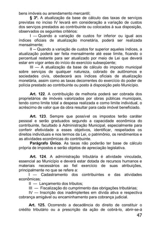 47
bens imóveis ou arrendamento mercantil;
§ 3º. A atualização da base de cálculo das taxas de serviços
previstas no inciso IV levará em consideração a variação de custos
dos serviços prestados ao contribuinte ou colocados à sua disposição,
observados os seguintes critérios:
I — Quando a variação de custos for inferior ou igual aos
índices oficiais de atualização monetária, poderá ser realizada
mensalmente;
II -- Quando a variação de custos for superior aqueles índices, a
atualização poderá ser feita mensalmente até esse limite, ficando o
percentual restante para ser atualizado por meio de Lei que deverá
estar em vigor antes do início do exercício subseqüente;
III — A atualização da base de cálculo do imposto municipal
sobre serviços de qualquer natureza, cobrado de autônomos e
sociedades civis, obedecerá aos índices oficiais de atualização
monetária, assim como as taxas decorrentes do exercício do poder de
polícia prestado ao contribuinte ou posto à disposição pelo Município.
Art. 122. A contribuição de melhoria poderá ser cobrada dos
proprietários de imóveis valorizados por obras públicas municipais,
tendo como limite total a despesa realizada e como limite individual, o
acréscimo de valor que da obra resultar para cada imóvel beneficiado.
Art. 123. Sempre que possível os impostos terão caráter
pessoal e serão graduados segundo a capacidade econômica do
contribuinte, facultado à Administração Municipal, especialmente para
conferir efetividade a esses objetivos, identificar, respeitados os
direitos individuais e nos termos da Lei, o patrimônio, os rendimentos e
as atividades econômicas do contribuinte.
Parágrafo Único. As taxas não poderão ter base de cálculo
própria de impostos e serão objetos de apreciação legislativa.
Art. 124. A administração tributária é atividade vinculada,
essencial ao Município e deverá estar dotada de recursos humanos e
materiais necessários ao fiel exercício de suas atribuições,
principalmente no que se refere a:
I — Cadastramento dos contribuintes e das atividades
econômicas;
II — Lançamento dos tributos;
III — Fiscalização do cumprimento das obrigações tributárias;
IV — Inscrição dos inadimplentes em dívida ativa e respectiva
cobrança amigável ou encaminhamento para cobrança judicial.
Art. 125. Ocorrendo a decadência do direito de constituir o
crédito tributário ou a prescrição da ação de cobrá-lo, abrir-se-á
 