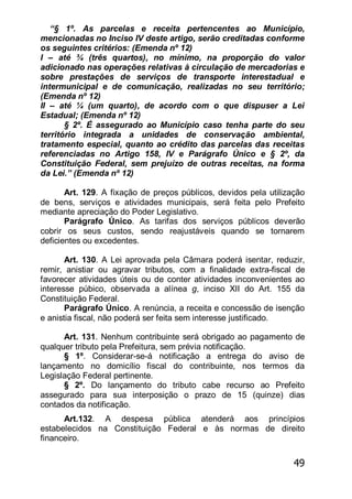49
―§ 1º. As parcelas e receita pertencentes ao Município,
mencionadas no Inciso IV deste artigo, serão creditadas conforme
os seguintes critérios: (Emenda nº 12)
I – até ¾ (três quartos), no mínimo, na proporção do valor
adicionado nas operações relativas à circulação de mercadorias e
sobre prestações de serviços de transporte interestadual e
intermunicipal e de comunicação, realizadas no seu território;
(Emenda nº 12)
II – até ¼ (um quarto), de acordo com o que dispuser a Lei
Estadual; (Emenda nº 12)
§ 2º. É assegurado ao Município caso tenha parte do seu
território integrada a unidades de conservação ambiental,
tratamento especial, quanto ao crédito das parcelas das receitas
referenciadas no Artigo 158, IV e Parágrafo Único e § 2º, da
Constituição Federal, sem prejuízo de outras receitas, na forma
da Lei.‖ (Emenda nº 12)
Art. 129. A fixação de preços públicos, devidos pela utilização
de bens, serviços e atividades municipais, será feita pelo Prefeito
mediante apreciação do Poder Legislativo.
Parágrafo Único. As tarifas dos serviços públicos deverão
cobrir os seus custos, sendo reajustáveis quando se tornarem
deficientes ou excedentes.
Art. 130. A Lei aprovada pela Câmara poderá isentar, reduzir,
remir, anistiar ou agravar tributos, com a finalidade extra-fiscal de
favorecer atividades úteis ou de conter atividades inconvenientes ao
interesse púbico, observada a alínea g, inciso XII do Art. 155 da
Constituição Federal.
Parágrafo Único. A renúncia, a receita e concessão de isenção
e anistia fiscal, não poderá ser feita sem interesse justificado.
Art. 131. Nenhum contribuinte será obrigado ao pagamento de
qualquer tributo pela Prefeitura, sem prévia notificação.
§ 1º. Considerar-se-á notificação a entrega do aviso de
lançamento no domicílio fiscal do contribuinte, nos termos da
Legislação Federal pertinente.
§ 2º. Do lançamento do tributo cabe recurso ao Prefeito
assegurado para sua interposição o prazo de 15 (quinze) dias
contados da notificação.
Art.132. A despesa pública atenderá aos princípios
estabelecidos na Constituição Federal e às normas de direito
financeiro.
 