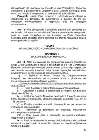 5
da cassação do mandato do Prefeito e dos Vereadores, tornando
obrigatório o procedimento Legislativo pela Câmara Municipal, bem
como em relação à designação ou demissão de subprefeitos.
Parágrafo Único. Para requerer o referendo com relação à
designação ou demissão de subprefeitos o quorum de 5% do
eleitorado, correspondente à respectiva área de jurisdição
administrativa.
Art. 12. Fica assegurada a audiência pública com entidades da
sociedade civil, quer em sessões da Câmara, previamente designada,
quer em suas comissões ou por iniciativa do Poder Executivo
Municipal para deliberar sobre assuntos de grande relevância para a
municipalidade ou região.
TITULO II
DA ORGANIZAÇÃO ADMINISTRATIVA DO MUNICÌPIO
CAPITULO I
DA COMPETÊNCIA MUNICIPAL
Art. 13. Além do exercício da competência comum prevista no
artigo 23 da Constituição Federal e dos artigos 56 e 57 da Constituição
Estadual, ao Município compete prover a tudo quanto diga respeito ao
seu peculiar interesse e ao bem estar de sua população, cabendo-lhe,
privativamente, dentre outras as seguintes atribuições:
(**) I — Elaborar o Plano Diretor de Desenvolvimento
Integrado em consonância ao orçamento anual e plurianual de
investimento e demais legislações vigentes.
(**) - Redação dada pela Emenda nº 07 à Lei Orgânica Municipal, aprovada em
05 e 19/12/2005.
II — Fixar, fiscalizar e cobrar tarifas e/ou preços públicos;
III — Organizar o quadro e estabelecer o Regime Jurídico dos
Servidores Públicos;
IV — Instituir a Guarda Municipal destinada à Proteção de seus
bens, serviços e instalações, conforme dispuser os artigos 153, 154 e
155 desta Lei.
V — Prestar assistência social, diretamente ou por meios de
instituições especializadas;
VII — Fomentar as Entidades de produção, incluindo-se
microempresas e artesanal;
VIII — Criar áreas para a promoção de práticas culturais,
desportivas e de lazer;
IX — Realizar atividades de defesa civil, inclusive a de combate
a incêndios e prevenção de acidentes naturais em coordenação com a
União e o Estado;
 