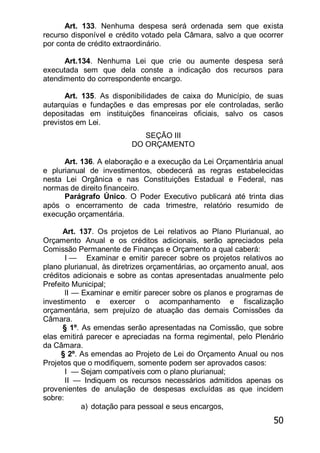 50
Art. 133. Nenhuma despesa será ordenada sem que exista
recurso disponível e crédito votado pela Câmara, salvo a que ocorrer
por conta de crédito extraordinário.
Art.134. Nenhuma Lei que crie ou aumente despesa será
executada sem que dela conste a indicação dos recursos para
atendimento do correspondente encargo.
Art. 135. As disponibilidades de caixa do Município, de suas
autarquias e fundações e das empresas por ele controladas, serão
depositadas em instituições financeiras oficiais, salvo os casos
previstos em Lei.
SEÇÃO III
DO ORÇAMENTO
Art. 136. A elaboração e a execução da Lei Orçamentária anual
e plurianual de investimentos, obedecerá as regras estabelecidas
nesta Lei Orgânica e nas Constituições Estadual e Federal, nas
normas de direito financeiro.
Parágrafo Único. O Poder Executivo publicará até trinta dias
após o encerramento de cada trimestre, relatório resumido de
execução orçamentária.
Art. 137. Os projetos de Lei relativos ao Plano Plurianual, ao
Orçamento Anual e os créditos adicionais, serão apreciados pela
Comissão Permanente de Finanças e Orçamento a qual caberá:
I — Examinar e emitir parecer sobre os projetos relativos ao
plano plurianual, às diretrizes orçamentárias, ao orçamento anual, aos
créditos adicionais e sobre as contas apresentadas anualmente pelo
Prefeito Municipal;
lI — Examinar e emitir parecer sobre os planos e programas de
investimento e exercer o acompanhamento e fiscalização
orçamentária, sem prejuízo de atuação das demais Comissões da
Câmara.
§ 1º. As emendas serão apresentadas na Comissão, que sobre
elas emitirá parecer e apreciadas na forma regimental, pelo Plenário
da Câmara.
§ 2º. As emendas ao Projeto de Lei do Orçamento Anual ou nos
Projetos que o modifiquem, somente podem ser aprovados casos:
I — Sejam compatíveis com o plano plurianual;
II — Indiquem os recursos necessários admitidos apenas os
provenientes de anulação de despesas excluídas as que incidem
sobre:
a) dotação para pessoal e seus encargos,
 