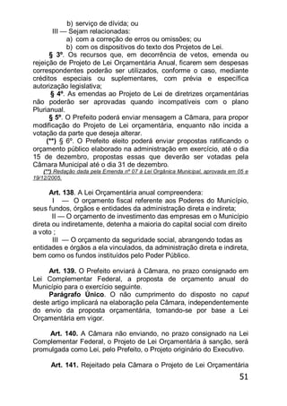 51
b) serviço de dívida; ou
III — Sejam relacionadas:
a) com a correção de erros ou omissões; ou
b) com os dispositivos do texto dos Projetos de Lei.
§ 3º. Os recursos que, em decorrência de vetos, emenda ou
rejeição de Projeto de Lei Orçamentária Anual, ficarem sem despesas
correspondentes poderão ser utilizados, conforme o caso, mediante
créditos especiais ou suplementares, com prévia e específica
autorização legislativa;
§ 4º. As emendas ao Projeto de Lei de diretrizes orçamentárias
não poderão ser aprovadas quando incompatíveis com o plano
Plurianual.
§ 5º. O Prefeito poderá enviar mensagem a Câmara, para propor
modificação do Projeto de Lei orçamentária, enquanto não incida a
votação da parte que deseja alterar.
(**) § 6º. O Prefeito eleito poderá enviar propostas ratificando o
orçamento público elaborado na administração em exercício, até o dia
15 de dezembro, propostas essas que deverão ser votadas pela
Câmara Municipal até o dia 31 de dezembro.
(**) Redação dada pela Emenda nº 07 à Lei Orgânica Municipal, aprovada em 05 e
19/12/2005.
Art. 138. A Lei Orçamentária anual compreendera:
I — O orçamento fiscal referente aos Poderes do Município,
seus fundos, órgãos e entidades da administração direta e indireta;
II — O orçamento de investimento das empresas em o Município
direta ou indiretamente, detenha a maioria do capital social com direito
a voto ;
III — O orçamento da seguridade social, abrangendo todas as
entidades e órgãos a ela vinculados, da administração direta e indireta,
bem como os fundos instituídos pelo Poder Público.
Art. 139. O Prefeito enviará à Câmara, no prazo consignado em
Lei Complementar Federal, a proposta de orçamento anual do
Município para o exercício seguinte.
Parágrafo Único. O não cumprimento do disposto no caput
deste artigo implicará na elaboração pela Câmara, independentemente
do envio da proposta orçamentária, tomando-se por base a Lei
Orçamentária em vigor.
Art. 140. A Câmara não enviando, no prazo consignado na Lei
Complementar Federal, o Projeto de Lei Orçamentária à sanção, será
promulgada como Lei, pelo Prefeito, o Projeto originário do Executivo.
Art. 141. Rejeitado pela Câmara o Projeto de Lei Orçamentária
 