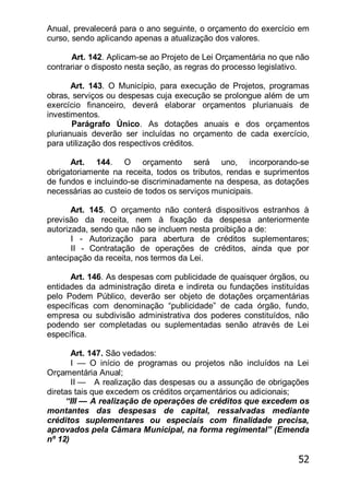 52
Anual, prevalecerá para o ano seguinte, o orçamento do exercício em
curso, sendo aplicando apenas a atualização dos valores.
Art. 142. Aplicam-se ao Projeto de Lei Orçamentária no que não
contrariar o disposto nesta seção, as regras do processo legislativo.
Art. 143. O Município, para execução de Projetos, programas
obras, serviços ou despesas cuja execução se prolongue além de um
exercício financeiro, deverá elaborar orçamentos plurianuais de
investimentos.
Parágrafo Único. As dotações anuais e dos orçamentos
plurianuais deverão ser incluídas no orçamento de cada exercício,
para utilização dos respectivos créditos.
Art. 144. O orçamento será uno, incorporando-se
obrigatoriamente na receita, todos os tributos, rendas e suprimentos
de fundos e incluindo-se discriminadamente na despesa, as dotações
necessárias ao custeio de todos os serviços municipais.
Art. 145. O orçamento não conterá dispositivos estranhos à
previsão da receita, nem à fixação da despesa anteriormente
autorizada, sendo que não se incluem nesta proibição a de:
I - Autorização para abertura de créditos suplementares;
II - Contratação de operações de créditos, ainda que por
antecipação da receita, nos termos da Lei.
Art. 146. As despesas com publicidade de quaisquer órgãos, ou
entidades da administração direta e indireta ou fundações instituídas
pelo Podem Público, deverão ser objeto de dotações orçamentárias
específicas com denominação ―publicidade‖ de cada órgão, fundo,
empresa ou subdivisão administrativa dos poderes constituídos, não
podendo ser completadas ou suplementadas senão através de Lei
específica.
Art. 147. São vedados:
I — O início de programas ou projetos não incluídos na Lei
Orçamentária Anual;
II — A realização das despesas ou a assunção de obrigações
diretas tais que excedem os créditos orçamentários ou adicionais;
―III — A realização de operações de créditos que excedem os
montantes das despesas de capital, ressalvadas mediante
créditos suplementares ou especiais com finalidade precisa,
aprovados pela Câmara Municipal, na forma regimental‖ (Emenda
nº 12)
 