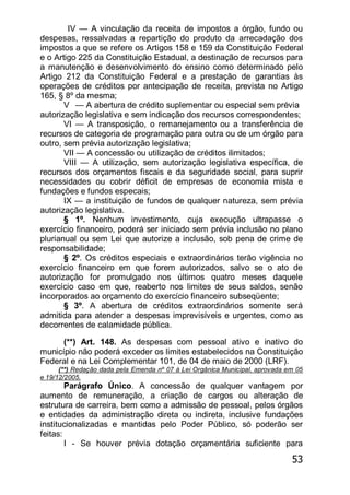 53
IV — A vinculação da receita de impostos a órgão, fundo ou
despesas, ressalvadas a repartição do produto da arrecadação dos
impostos a que se refere os Artigos 158 e 159 da Constituição Federal
e o Artigo 225 da Constituição Estadual, a destinação de recursos para
a manutenção e desenvolvimento do ensino como determinado pelo
Artigo 212 da Constituição Federal e a prestação de garantias às
operações de créditos por antecipação de receita, prevista no Artigo
165, § 8º da mesma;
V — A abertura de crédito suplementar ou especial sem prévia
autorização legislativa e sem indicação dos recursos correspondentes;
VI — A transposição, o remanejamento ou a transferência de
recursos de categoria de programação para outra ou de um órgão para
outro, sem prévia autorização legislativa;
VII — A concessão ou utilização de créditos ilimitados;
VIII — A utilização, sem autorização legislativa específica, de
recursos dos orçamentos fiscais e da seguridade social, para suprir
necessidades ou cobrir déficit de empresas de economia mista e
fundações e fundos especais;
IX — a instituição de fundos de qualquer natureza, sem prévia
autorização legislativa.
§ 1º. Nenhum investimento, cuja execução ultrapasse o
exercício financeiro, poderá ser iniciado sem prévia inclusão no plano
plurianual ou sem Lei que autorize a inclusão, sob pena de crime de
responsabilidade;
§ 2º. Os créditos especiais e extraordinários terão vigência no
exercício financeiro em que forem autorizados, salvo se o ato de
autorização for promulgado nos últimos quatro meses daquele
exercício caso em que, reaberto nos limites de seus saldos, senão
incorporados ao orçamento do exercício financeiro subseqüente;
§ 3º. A abertura de créditos extraordinários somente será
admitida para atender a despesas imprevisíveis e urgentes, como as
decorrentes de calamidade pública.
(**) Art. 148. As despesas com pessoal ativo e inativo do
município não poderá exceder os limites estabelecidos na Constituição
Federal e na Lei Complementar 101, de 04 de maio de 2000 (LRF).
(**) Redação dada pela Emenda nº 07 à Lei Orgânica Municipal, aprovada em 05
e 19/12/2005.
Parágrafo Único. A concessão de qualquer vantagem por
aumento de remuneração, a criação de cargos ou alteração de
estrutura de carreira, bem como a admissão de pessoal, pelos órgãos
e entidades da administração direta ou indireta, inclusive fundações
institucionalizadas e mantidas pelo Poder Público, só poderão ser
feitas:
I - Se houver prévia dotação orçamentária suficiente para
 
