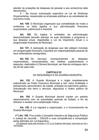 54
atender às projeções de despesas de pessoal e aos acréscimos dela
decorrentes;
II - Se houver autorização específica na Lei de Diretrizes
Orçamentárias, ressalvadas as empresas públicas e as sociedades de
economia mista.
Art. 149. O Município organizará sua contabilidade de modo a
evidenciar os fatos ligados a sua administração financeira
orçamentária, patrimonial e industrial.
Art. 150. Os órgãos e entidades da administração
descentralizada deverão planejar as suas atividades e programar a
sua despesa anual, respeitadas a Lei de Orçamento Anual e a
programação financeira do Município.
Art. 151. A realização de despesas que não estejam incluídas
em programação financeira, importará em responsabilidade pessoal de
seus ordenadores consignados.
Art. 152. Os recursos correspondentes às dotações
orçamentárias, compreendidos nos créditos suplementares e
especiais, destinados à Câmara Municipal, ser-lhes-ão entregues até o
dia 20 de cada mês.
CAPITULO VI
DA SEGURANÇA E DA GUARDA MUNICIPAL
Art. 153. A Guarda Municipal é o órgão imediatamente
subordinado ao Poder Executivo Municipal e tem como finalidade o
policiamento administrativo da cidade, proteção do patrimônio público,
manutenção dos bens e serviços, segurança e ordem pública do
Município.
Art. 154. A Guarda Municipal deverá manter um estreito
relacionamento com as autoridades policiais do Estado, a fim de
oferecer e receber uma colaboração mútua.
Art. 155. A Lei regulará a organização, e o funcionamento da
Guarda Municipal.
(**) Art. 156. Fica criado o Conselho Interativo de Segurança Pública
e Justiça de Jacundá - CISJUS e suas competências e composição
serão definidas em Lei Específica.
(**) Redação dada pela Emenda nº 07 à Lei Orgânica Municipal, aprovada em 05 e
19/12/2005.
 