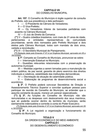 55
CAPITULO VII
DO CONSELHO MUNICIPAL
Art. 157. O Conselho do Município é órgão superior de consulta
do Prefeito, sob sua presidência e dele participem:
I — O Presidente da Câmara de Vereadores;
II — O Vice-Prefeito;
III — Os Vereadores líderes de bancadas partidárias com
assento na Câmara Municipal;
IV — O Juiz de Direito da Comarca;
(**) V – Quatro cidadãos brasileiros, com mais de 21 anos de idade,
pertencentes a entidades representativas da comunidade
jacundaense, sendo dois nomeados pelo Prefeito Municipal e dois
eleitos pela Câmara Municipal, todos com mandato de dois anos,
vedada a recondução;
(**) VI – O Secretário Municipal de Planejamento.
(**) Redação dada pela Emenda nº 07 à Lei Orgânica Municipal, aprovada em 05 e
19/12/2005.
§ 1º. Compete ao Conselho do Município, pronunciar-se sobre:
I — Intervenção Estadual no Município;
II - Questões relevantes relacionadas com a preservação da
autonomia municipal;
III — Medidas urgentes a serem tomadas para a manutenção da
ordem pública, da paz social, garantia do pleno exercício dos direitos
individuais e coletivos, estabilidade das instituições democráticas;
IV — Decretação da situação de calamidade pública;
V — Elaboração de programas de desenvolvimento social e
econômico.
§ 2º. O Prefeito poderá convocar Secretários de Direção e
Assessoramento Técnico Superior e convidar qualquer pessoa para
participar da reunião do Conselho do Município, se entender que o
assunto constante da pauta, merece um parecer especializado;
(**) § 3º. As funções do Conselho do Município não são
remuneradas e as despesas com deslocamento dos seus membros,
que só poderão ocorrer dentro do território do município, serão
estritamente indenizatória e correrão à conta do Poder Executivo.
(**) Redação dada pela Emenda nº 07 à Lei Orgânica Municipal, aprovada em 05
e 19/12/2005.
§ 4º. A Lei regulará a organização e funcionamento do
Conselho do Município.
TITULO V
DA ORDEM ECONÔMICA E DO MEIO AMBIENTE
CAPÍTULO I
DO DESENVOLVIMENTO ECONÔMICO
 