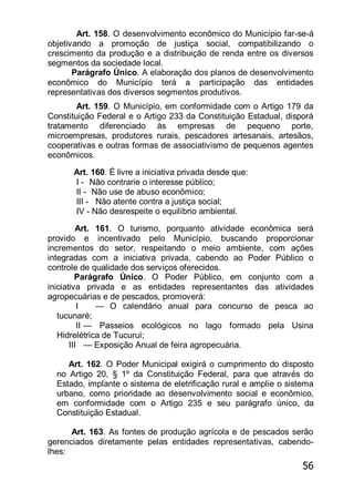 56
Art. 158. O desenvolvimento econômico do Município far-se-á
objetivando a promoção de justiça social, compatibilizando o
crescimento da produção e a distribuição de renda entre os diversos
segmentos da sociedade local.
Parágrafo Único. A elaboração dos planos de desenvolvimento
econômico do Município terá a participação das entidades
representativas dos diversos segmentos produtivos.
Art. 159. O Município, em conformidade com o Artigo 179 da
Constituição Federal e o Artigo 233 da Constituição Estadual, disporá
tratamento diferenciado às empresas de pequeno porte,
microempresas, produtores rurais, pescadores artesanais, artesãos,
cooperativas e outras formas de associativismo de pequenos agentes
econômicos.
Art. 160. É livre a iniciativa privada desde que:
I - Não contrarie o interesse público;
II - Não use de abuso econômico;
III - Não atente contra a justiça social;
IV - Não desrespeite o equilíbrio ambiental.
Art. 161. O turismo, porquanto atividade econômica será
provido e incentivado pelo Município, buscando proporcionar
incrementos do setor, respeitando o meio ambiente, com ações
integradas com a iniciativa privada, cabendo ao Poder Público o
controle de qualidade dos serviços oferecidos.
Parágrafo Único. O Poder Público, em conjunto com a
iniciativa privada e as entidades representantes das atividades
agropecuárias e de pescados, promoverá:
I — O calendário anual para concurso de pesca ao
tucunaré;
II — Passeios ecológicos no lago formado pela Usina
Hidrelétrica de Tucuruí;
III — Exposição Anual de feira agropecuária.
Art. 162. O Poder Municipal exigirá o cumprimento do disposto
no Artigo 20, § 1º da Constituição Federal, para que através do
Estado, implante o sistema de eletrificação rural e amplie o sistema
urbano, como prioridade ao desenvolvimento social e econômico,
em conformidade com o Artigo 235 e seu parágrafo único, da
Constituição Estadual.
Art. 163. As fontes de produção agrícola e de pescados serão
gerenciados diretamente pelas entidades representativas, cabendo-
lhes:
 