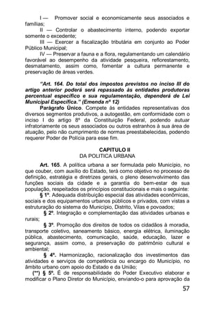 57
I — Promover social e economicamente seus associados e
famílias;
II — Controlar o abastecimento interno, podendo exportar
somente o excedente;
III — Exercer a fiscalização tributária em conjunto ao Poder
Público Municipal;
IV — Preservar a fauna e a flora, regulamentando um calendário
favorável ao desempenho da atividade pesqueira, reflorestamento,
desmatamento, assim como, fomentar a cultura permanente e
preservação de áreas verdes.
―Art. 164. Do total dos impostos previstos no inciso III do
artigo anterior poderá será repassado às entidades produtoras
percentual específico e sua regulamentação, dependerá de Lei
Municipal Específica.‖ (Emenda nº 12)
Parágrafo Único. Compete às entidades representativas dos
diversos segmentos produtivos, a autogestão, em conformidade com o
inciso I do artigo 8º da Constituição Federal, podendo autuar
infratoriamente os seus associados ou outros estranhos à sua área de
atuação, pelo não cumprimento de normas preestabelecidas, podendo
requerer Poder de Polícia para esse fim.
CAPITULO II
DA POLITICA URBANA
Art. 165. A política urbana a ser formulada pelo Município, no
que couber, com auxílio do Estado, terá como objetivo no processo de
definição, estratégia e diretrizes gerais, o pleno desenvolvimento das
funções sociais da cidade e a garantia do bem-estar de sua
população, respeitados os princípios constitucionais e mais o seguinte:
§ 1º. Adequada distribuição especial das atividades econômicas,
sociais e dos equipamentos urbanos públicos e privados, com vistas a
estruturação do sistema do Município, Distrito, Vilas e povoados;
§ 2º. Integração e complementação das atividades urbanas e
rurais;
§ 3º. Promoção dos direitos de todos os cidadãos à moradia,
transporte coletivo, saneamento básico, energia elétrica, iluminação
pública, abastecimento, comunicação, saúde, educação, lazer e
segurança, assim como, a preservação do patrimônio cultural e
ambiental;
§ 4º. Harmonização, racionalização dos investimentos das
atividades e serviços de competência ou encargo do Município, no
âmbito urbano com apoio do Estado e da União;
(**) § 5º. É de responsabilidade do Poder Executivo elaborar e
modificar o Plano Diretor do Município, enviando-o para aprovação da
 