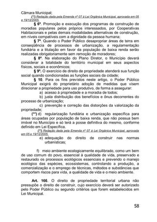 58
Câmara Municipal;
(**) Redação dada pela Emenda nº 07 à Lei Orgânica Municipal, aprovada em 05
e 19/12/2005.
§ 6º. Promoção e execução dos programas de construção de
moradias populares pelos próprios interessados, por Cooperativas
Habitacionais e pelas demais modalidades alternativas de construção,
em níveis compatíveis com a dignidade da pessoa humana;
§ 7º. Quando o Poder Público desapropriar áreas de terra em
conseqüência de processos de urbanização, a regulamentação
fundiária e a titulação em favor da população de baixa renda serão
realizadas obrigatoriamente sem remoção de moradores;
§ 8º. Na elaboração do Plano Diretor, o Município deverá
considerar a totalidade do território municipal em seus aspectos
físicos, sociais e econômicos;
§ 9º. O exercício de direito de propriedade atenderá sua função
social quando condicionadas as funções sociais da cidade;
§ 10. Para os fins previstos neste artigo, o Poder Público
Municipal exigirá do proprietário adoção de medidas que visem
direcionar a propriedade para uso produtivo, de forma a assegurar:
a) acesso à propriedade e a moradia de todos;
b) justa distribuição dos benefícios e ônus decorrentes do
processo de urbanização;
c) prevenção e correção das distorções da valorização da
propriedade;
(**) d) regularização fundiária e urbanização específica para
áreas ocupadas por população de baixa renda, que não possua bem
imóvel no Município e só terá a posse definitiva do mesmo, conforme
definido em Lei Específica.
(**) Redação dada pela Emenda nº 07 à Lei Orgânica Municipal, aprovada
em 05 e 19/12/2005.
e) adequação do direito de construir nas normas
urbanísticas;
f) meio ambiente ecologicamente equilibrado, como um bem
de uso comum do povo, essencial à qualidade de vida, preservado e
restaurado os processos ecológicos essenciais e prevendo o manejo
ecológico das espécies, ecossistemas, controlando a produção, a
comercialização e o emprego de técnicas, métodos e substâncias que
comportem riscos para vida, a qualidade de vida e o meio ambiente.
Art. 166. O direito de propriedade territorial urbana não
pressupõe o direito de construir, cujo exercício deverá ser autorizado
pelo Poder Público ou segundo critérios que forem estabelecidos em
Lei Municipal.
 