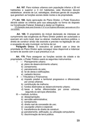59
Art. 167. Para núcleos urbanos com população inferior a 20 mil
habitantes e superior a 3 mil habitantes, este Município deverá
estabelecer, através de Lei, estratégias, diretrizes gerais de ocupação
que garantam as funções sociais deste núcleo e da propriedade.
(**) Art. 168. Após aprovação do Plano Diretor, o Poder Executivo
deverá adotar os critérios para sua adequação na forma do disposto
na Constituição Federal, Estadual e desta Lei Orgânica.
(**) Redação dada pela Emenda nº 07 à Lei Orgânica Municipal, aprovada em 05 e
19/12/2005.
Art. 169. O proprietário do imóvel declarado de interesse ao
cumprimento das exigências do Plano Diretor poderá ser autorizado a
exercem em outro local, doar ou alienar, mediante escritura pública, o
direito de construir ainda não exercido e previsto na legislação de uso
e ocupação do solo municipal, na forma da Lei.
Parágrafo Único. O executivo só poderá usar a área de
prioridade do Plano Diretor após conseguir área disponível a indenizar
os bens de acordo com o que preceitua a Lei.
Art. 170. Para assegurar as funções sociais da cidade e da
propriedade, o Poder Público usará os seguintes instrumentos:
I — Planejamento urbano:
a) plano de desenvolvimento urbano;
b) zoneamento;
c) parcelamento do solo;
d) lei de obras e edificações;
e) cadastro técnico.
II — Tributários e Financeiros:
a) imposto predial e territorial progressivo e diferenciado
por zonas urbanas;
b) contribuição de melhoria;
c) fundos destinados ao desenvolvimento urbano;
d) taxas e tarifas diferenciadas por zonas urbanas,
segundo os serviços oferecidos.
III — Instituto Jurídico.
a) desapropriação;
b) servidão administrativa;
c) tombamento;
d) direito real de concessão de uso;
e) usucapião urbano e especial;
f) transferência do direito de construir;
g) parcelamento, edificação, ou utilização compulsória;
h) discriminação de terra pública.
 