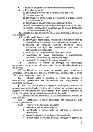 6
X — Realizar programas de combate ao analfabetismo;
Xl — Executar obras de:
a) abertura, pavimentação e conservação das vias;
b) drenagem pluvial;
c) construção e conservação de estradas, parques, jardins
e hortos florestais;
d) construção e conservação de estradas vicinais;
e) edificação e conservação de prédios públicos municipais
f) Criação, ampliação e conservação de áreas destinadas
ao turismo municipal. (**)
(**) - Redação dada pela Emenda nº 07 à Lei Orgânica Municipal, aprovada em
05 e 19/12/2005.
XII — Conceder licença para:
a) construção, localização, instalação e funcionamento de
estabelecimentos residenciais, industriais e de serviços;
b) afixação de cartazes, letreiros, anúncios, faixas,
emblemas utilização de alto-falantes para fins de
publicidade e propaganda;
c) exercício de comércio eventual ou ambulante;
d) realização de jogos, espetáculos e divertimentos
públicos, observadas as prescrições legais;
e) prestação de serviços de transporte coletivo.
XIII — Organizar e manter os serviços de fiscalização
necessários ao exercício do seu poder de polícia administrativa e
ambiental;
XIV — Fiscalizar, nos locais de vendas, peso, medidas e
condições sanitárias dos gêneros alimentícios, obedecendo o artigo
259 e seus parágrafos, desta Lei;
XV — Dispor sobre o depósito e venda de animais e
mercadorias apreendidos em decorrência de transgressão da
legislação municipal;
(**) XVI — Dispor sobre o registro, vacinação e captura de
animais com a finalidade precípua de erradicar as moléstias de que
possam ser portadores ou transmissores, bem como o disposto no
código de vigilância sanitária do Município de Jacundá.
(**) - Redação dada pela Emenda nº 07 à Lei Orgânica Municipal, aprovada em
05 e 19/12/2005.
XVII — Estabelecer e impor penalidade por infração de suas
Leis e regulamentos;
XVIII — Promover os seguintes serviços:
a) mercados, feiras e matadouros;
b) construção e conservação de estradas e caminhos
municipais;
c) transportes coletivos estritamente municipais;
d) prover sobre a limpeza pública, remoção e destino do
 