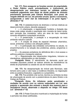60
―Art. 171. Para assegurar as funções sociais da propriedade,
o Poder Público usará, principalmente, o instrumento de
desapropriação por interesses sociais ou utilidade pública
mediante pagamento com título da dívida pública de emissão
previamente aprovada pela Câmara Municipal, com prazo de
resgate definido em Lei, em parcelas anuais, iguais e sucessivas,
assegurando o valor real da indenização e os juros legais.‖
(Emenda nº 12)
Art. 172. O estabelecimento de diretrizes e normas relativas ao
desenvolvimento urbano, deverão assegurar:
I — A urbanização, a regularização fundiária e titulação das
áreas onde esteja situada a população sem moradia de baixa renda,
sem remoção dos moradores, salvo em área de risco mediante
consulta obrigatória à população envolvida;
II — A preservação, a proteção e a recuperação do meio
ambiente natural e cultural;
III — A criação de áreas de especial interesse urbanístico,
social, ambiental, turístico e de utilização pública;
IV — A participação das entidades comunitárias no estudo, no
encaminhamento e na solução dos problemas, planos, programas e
projetos;
V — As pessoas portadoras de deficiência têm o livre acesso a
edifícios públicos e transporte coletivos;
VI — Regularização dos loteamentos irregulares, inclusive os
clandestinos, abandonados ou não titulados.
Parágrafo Único. O atendimento da demanda social por
moradias populares poderá se realizar através de transferência do
direito de propriedade ou cessão de uso de moradia construída.
Art. 173. Na desapropriação de imóvel pelo Município, este
tomará como justo o valor base a incidência tributária, ou negociação
entre os poderes Executivo, Legislativo e o proprietário.
Art. 174. Fica proibido criar suínos, bovinos ou similares na área
de urbanização de acordo com a predominância do plano Diretor e do
Código de Postura.
―Parágrafo Único. Os infratores serão penalizados e
multados de acordo com os valores estipulados em Lei, sem
prejuízo a apreensão dos animais e doação dos mesmos para à
Assistência Social, observado o disposto no Artigo 176 desta
Lei.‖ (Emenda nº 12)
Art. 175. O Poder Executivo incentivará a implantação de hortas
e pomares nas áreas subtilizadas.
 