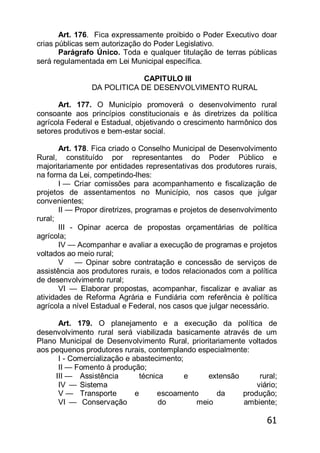 61
Art. 176. Fica expressamente proibido o Poder Executivo doar
crias públicas sem autorização do Poder Legislativo.
Parágrafo Único. Toda e qualquer titulação de terras públicas
será regulamentada em Lei Municipal específica.
CAPITULO III
DA POLITICA DE DESENVOLVIMENTO RURAL
Art. 177. O Município promoverá o desenvolvimento rural
consoante aos princípios constitucionais e às diretrizes da política
agrícola Federal e Estadual, objetivando o crescimento harmônico dos
setores produtivos e bem-estar social.
Art. 178. Fica criado o Conselho Municipal de Desenvolvimento
Rural, constituído por representantes do Poder Público e
majoritariamente por entidades representativas dos produtores rurais,
na forma da Lei, competindo-lhes:
I — Criar comissões para acompanhamento e fiscalização de
projetos de assentamentos no Município, nos casos que julgar
convenientes;
II — Propor diretrizes, programas e projetos de desenvolvimento
rural;
III - Opinar acerca de propostas orçamentárias de política
agrícola;
IV — Acompanhar e avaliar a execução de programas e projetos
voltados ao meio rural;
V — Opinar sobre contratação e concessão de serviços de
assistência aos produtores rurais, e todos relacionados com a política
de desenvolvimento rural;
VI — Elaborar propostas, acompanhar, fiscalizar e avaliar as
atividades de Reforma Agrária e Fundiária com referência è política
agrícola a nível Estadual e Federal, nos casos que julgar necessário.
Art. 179. O planejamento e a execução da política de
desenvolvimento rural será viabilizada basicamente através de um
Plano Municipal de Desenvolvimento Rural, prioritariamente voltados
aos pequenos produtores rurais, contemplando especialmente:
I - Comercialização e abastecimento;
II — Fomento à produção;
III — Assistência técnica e extensão rural;
IV — Sistema viário;
V — Transporte e escoamento da produção;
VI — Conservação do meio ambiente;
 