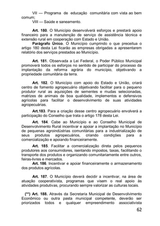 62
VII — Programa de educação comunitária com vista ao bem
comum;
VIII — Saúde e saneamento.
Art. 180. O Município desenvolverá esforços e prestará apoio
financeiro para a manutenção de serviço de assistência técnica e
extensão rural em cooperação com Estado e União.
Parágrafo Único. O Município cumprindo o que preceitua o
artigo 180 desta Lei ficarão as empresas obrigadas a apresentarem
relatório dos serviços prestados ao Município.
Art. 181. Observada a Lei Federal, o Poder Público Municipal
promoverá todos os esforços no sentido de participar do processo da
implantação da reforma agrária do município, objetivando a
propriedade comunitária da terra.
Art. 182. O Município com apoio do Estado e União, criará
centro de fomento agropecuário objetivando facilitar para o pequeno
produtor rural as aquisições de sementes e mudas selecionadas,
matrizes de animais de boa qualidade, implementos e defensivos
agrícolas para facilitar o desenvolvimento de suas atividades
agropecuárias.
Art.183. Para a criação desse centro agropecuário envolverá a
participação do Conselho que trata o artigo 178 desta Lei.
Art. 184. Cabe ao Município e ao Conselho Municipal de
Desenvolvimento Rural incentivar e apoiar a implantação no Município
de pequenas agroindústrias comunitárias para a industrialização de
seus produtos agropecuários, criando condições para a
comercialização e apoiando financeiramente.
Art. 185. Facilitar a comercialização direta pelos pequenos
produtores aos consumidores, isentando impostos, taxas, facilitando o
transporte dos produtos e organizando comunitariamente entre outros,
feiras-livres e mercados.
Art. 186. Incentivar e apoiar financeiramente o armazenamento
dos produtos agrícolas.
Art. 187. O Município deverá decidir a incentivar, na área de
atuação cooperativista, programas que visem o real apoio às
atividades produtivas, procurando sempre valorizar as culturas locais.
(**) Art. 188. Através da Secretaria Municipal de Desenvolvimento
Econômico ou outra pasta municipal competente, deverão ser
priorizados todos e qualquer empreendimento associativista
 