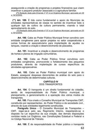 63
assegurando a criação de programas e projetos financeiros que visem
incentivar o pequeno produtor associado e a agricultura familiar.
(**) Redação dada pela Emenda nº 07 à Lei Orgânica Municipal, aprovada em 05
e 19/12/2005.
(**) Art. 189. É tido como fundamental o apoio do Município às
entidades representativas de classe no sentido de incentivar todo e
qualquer tipo de cultivo da cultura permanente, visando o total
aproveitamento do solo.
(**) Redação dada pela Emenda nº 07 à Lei Orgânica Municipal, aprovada em 05
e 19/12/2005.
Art. 190. Cabe ao Poder Público Municipal firmar convênio com
entidade congêneres para apoiar projetos no setor cooperativista e
outras formas de associativismo para implantação de açudes ou
tanques, visando a criação e desenvolvimento de pescados.
Art. 191. Incentivar a criação e desenvolvimento de programas
de hortas e planos de irrigação comunitárias.
Art. 192. Cabe ao Poder Público firmar convênios com
entidades congêneres, promovendo o fortalecimento dos pequenos
produtores, através da implantação de cursos específicos às
atividades agropecuárias.
Art. 193. Cabe ao Poder Público municipal com apoio do
Estado, assegurar despesas decorrentes de análise do solo para o
desenvolvimento de determinadas culturas.
CAPITULO IV
DOS TRANSPORTES
Art. 194. O transporte é um direito fundamental do cidadão,
sendo de responsabilidade do Poder Público municipal, o
planejamento, o gerenciamento e a operação dos vários modos de
transportes.
Art. 195. Fica criado o Conselho Municipal de Transportes CMT,
constituído por representantes do Poder Público e da sociedade civil.,
através de suas entidades legalmente constituídas.
Parágrafo Único - O Conselho Municipal de Transportes –
CMT, reger-se-á pelo seu Regimento Interno, respeitando-se o
disposto na Lei específica da sua criação, das demais disposições
contidas nesta Lei Orgânica, nas Constituições Estadual e Federal e
no Código Nacional de Trânsito.
Art. 196. É de responsabilidade do Poder público o transporte
 