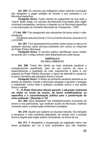 65
Art. 205. Os veículos que trafegarem pelas rodovias municipais
são obrigados a pagar pedágio de acordo o que preceitua a Lei
Municipal especifica.
Parágrafo Único. Ficam isentos do pagamento de que trata o
“caput” deste Artigo, os veículos devidamente licenciados pelo órgão
municipal competente, conforme o disposto na Lei Municipal específica
e nas resoluções do Conselho Municipal de Transportes – CMT.
(**) Art. 206. Fica assegurado aos estudantes de baixa renda o vale-
transporte.
(**) Redação dada pela Emenda nº 07 à Lei Orgânica Municipal, aprovada em 05
e 19/12/2005.
Art. 207. Fica expressamente proibido cobrar taxas ou bônus de
qualquer natureza, pelos serviços prestados com carros ou máquinas
do Poder Público Municipal.
Parágrafo Único. O servidor público identificado como infrator
de acordo com o artigo anterior será dispensado por justa-causa.
CAPÍTULO V
DO MEIO AMBIENTE
Art. 208. Todos têm direito ao meio ambiente saudável e
ecologicamente equilibrado, bem de uso comum do povo e
essencialmente à qualidade de vida, impondo-lhe a todos e, em
especial ao Poder Público Municipal, o dever de defendê-lo, preservá-
lo para o beneficio das gerações atuais e futuras
Parágrafo Único. O direito ao ambiente saudável estende-se ao
âmbito de trabalho, ficando o Município obrigado a garantir e proteger
o trabalhador contra toda e qualquer condição nociva a sua saúde
física e mental.
―I – O Poder Executivo deverá garantir a educação ambiental
em todos os níveis de ensino, de forma multidisciplinar ou
específica e a conscientização pública para a preservação do
meio ambiente.‖ (Emenda nº 12)
Art. 209. Será obrigatório nos estabelecimentos municipais de
ensino e nos particulares, que recebam auxílio do Município, matérias
versando sobre a preservação ambiental e ecológica.
Art. 210. Aquele que explorar os recursos naturais, fica obrigado
a recuperar o meio ambiente degradado, de acordo com a solução
técnica exigida pelo órgão público competente, na forma da Lei.
Art. 211. E obrigatória a recuperação da vegetação nativa nas
áreas protegidas por Lei e todo proprietário que não respeitar
 