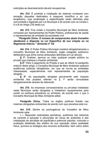 66
restrições ao desmatamento deverá recuperá-las.
Art. 212. É proibida a instalação de reatores nucleares com
exceção daqueles destinados à pesquisa científica e ao uso
terapêutico, cuja localização e especificação serão definidas pela
comunidade e legislado por Lei Municipal e de acordo com os incisos I,
II e lII do Artigo 216 desta Lei.
Art. 213. Fica criado o Conselho Municipal de Meio Ambiente,
composto por representantes do Poder Público, profissionais de saúde
e representantes de entidade da sociedade civil.
―Parágrafo Único. O número de componentes deste Conselho
obedecerá o disposto na Lei Específica de sua criação ou no
Regimento Interno.‖ (Emenda nº 12)
Art. 214. O Poder Público Municipal manterá obrigatoriamente o
Conselho Municipal de Meio Ambiente, órgão colegiado autônomo
deliberativo que entre outras atribuições definidas em Lei deverá:
§ 1º. Analisar, aprovar ou vetar qualquer projeto público ou
privado que implique o impacto ambiental;
§ 2º. Para o julgamento do Projeto a que se refere no parágrafo
anterior deste artigo, o Conselho Municipal de Meio Ambiente realizará
audiências públicas obrigatórias, em que se ouvirá as entidades
interessadas, especialmente com representantes da população
atingida;
§ 3º. As populações atingidas gravemente pelo impacto
ambiental dos projetos referido no § 1º serão consultadas
obrigatoriamente através de referendo.
Art. 215. As empresas concessionárias ou privadas instaladas
neste Município serão obrigadas a instalarem equipamentos para
conter os resíduos poluidores ou similares, de acordo com o que o
Conselho Municipal do Meio Ambiente editar.
Parágrafo Único. Todos os órgãos públicos ficarão nas
mesmas obrigações ambientais de acordo com que preceitua esta Lei.
Art. 216. Dentre as prerrogativas do Conselho de Meio
Ambiente cabe:
I — Requisitar realizações periódicas, auditorias nos sistemas
de controle à poluição e prevenção de riscos de acidentes e das
instalações de atividade de significativo potencial poluidor, incluindo a
avaliação detalhada dos efeitos de sua operação sobre qualidade
física, química ou biológica dos recursos ambientais, bem como sobre
 