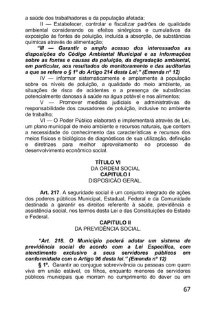 67
a saúde dos trabalhadores e da população afetada;
II — Estabelecer, controlar e fiscalizar padrões de qualidade
ambiental considerando os efeitos sinérgicos e cumulativos da
exposição às fontes de poluição, incluída a absorção, de substâncias
químicas através de alimentação;
―III — Garantir o amplo acesso dos interessados as
disposições do Código Ambiental Municipal e as informações
sobre as fontes e causas da poluição, da degradação ambiental,
em particular, aos resultados do monitoramento e das auditorias
a que se refere o § 1º do Artigo 214 desta Lei;‖ (Emenda nº 12)
IV — informar sistematicamente e amplamente à população
sobre os níveis de poluição, a qualidade do meio ambiente, as
situações de risco de acidentes e a presença de substâncias
potencialmente danosas à saúde na água potável e nos alimentos;
V — Promover medidas judiciais e administrativas de
responsabilidade dos causadores de poluição, inclusive no ambiente
de trabalho;
VI — O Poder Público elaborará e implementará através de Lei,
um plano municipal de meio ambiente e recursos naturais, que contem
a necessidade do conhecimento das características e recursos dos
meios físicos e biológicos de diagnósticos de sua utilização, definição
e diretrizes para melhor aproveitamento no processo de
desenvolvimento econômico social.
TÍTULO VI
DA ORDEM SOCIAL
CAPITULO I
DISPOSICÃO GERAL.
Art. 217. A seguridade social é um conjunto integrado de ações
dos poderes públicos Municipal, Estadual, Federal e da Comunidade
destinada a garantir os direitos referente à saúde, previdência e
assistência social, nos termos desta Lei e das Constituições do Estado
e Federal.
CAPITULO II
DA PREVIDÊNCIA SOCIAL.
―Art. 218. O Município poderá adotar um sistema de
previdência social de acordo com a Lei Específica, com
atendimento exclusivo a seus servidores públicos em
conformidade com o Artigo 96 desta lei.‖ (Emenda nº 12)
§ 1º. Garantir ao conjugue sobrevivência ou pessoas com quem
viva em união estável, os filhos, enquanto menores de servidores
públicos municipais que morram no cumprimento do dever ou em
 