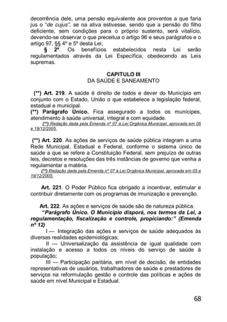 68
decorrência dele, uma pensão equivalente aos proventos a que faria
jus o ―de cujus”, se na ativa estivesse, sendo que a pensão do filho
deficiente, sem condições para o próprio sustento, será vitalício,
devendo-se observar o que preceitua o artigo 96 e seus parágrafos e o
artigo 97, §§ 4º e 5º desta Lei;
§ 2º. Os benefícios estabelecidos nesta Lei serão
regulamentados através da Lei Específica, obedecendo as Leis
supremas.
CAPITULO III
DA SAÚDE E SANEAMENTO
(**) Art. 219. A saúde é direito de todos e dever do Município em
conjunto com o Estado, União o que estabelece a legislação federal,
estadual e municipal.
(**) Parágrafo Único. Fica assegurado a todos os munícipes,
atendimento à saúde universal, integral e com equidade.
(**) Redação dada pela Emenda nº 07 à Lei Orgânica Municipal, aprovada em 05
e 19/12/2005.
(**) Art. 220. As ações de serviços de saúde pública integram a uma
Rede Municipal, Estadual e Federal, conforme o sistema único de
saúde a que se refere a Constituição Federal, sem prejuízo de outras
leis, decretos e resoluções das três instâncias de governo que venha a
regulamentar a matéria.
(**) Redação dada pela Emenda nº 07 à Lei Orgânica Municipal, aprovada em 05 e
19/12/2005.
Art. 221. O Poder Público fica obrigado a incentivar, estimular e
contribuir diretamente com os programas de imunização e prevenção.
Art. 222. As ações e serviços de saúde são de natureza pública.
“Parágrafo Único. O Município disporá, nos termos da Lei, a
regulamentação, fiscalização e controle, propiciando:‖ (Emenda
nº 12)
I — Integração das ações e serviços de saúde adequados às
diversas realidades epidemiológicas;
II — Universalização da assistência de igual qualidade com
instalação e acesso a todos os níveis do serviço de saúde à
população;
III — Participação paritária, em nível de decisão, de entidades
representativas de usuários, trabalhadores de saúde e prestadores de
serviços na reformulação gestão e controle das políticas e ações de
saúde em nível Municipal e Estadual.
 