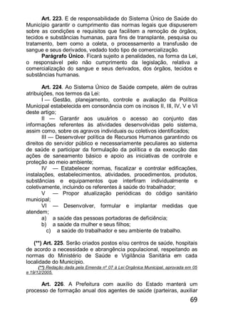 69
Art. 223. E de responsabilidade do Sistema Único de Saúde do
Município garantir o cumprimento das normas legais que dispuserem
sobre as condições e requisitos que facilitem a remoção de órgãos,
tecidos e substâncias humanas, para fins de transplante, pesquisa ou
tratamento, bem como a coleta, o processamento a transfusão de
sangue e seus derivados, vedado todo tipo de comercialização.
Parágrafo Único. Ficará sujeito a penalidades, na forma da Lei,
o responsável pelo não cumprimento da legislação, relativa a
comercialização do sangue e seus derivados, dos órgãos, tecidos e
substâncias humanas.
Art. 224. Ao Sistema Único de Saúde compete, além de outras
atribuições, nos termos da Lei:
I — Gestão, planejamento, controle e avaliação da Política
Municipal estabelecida em consonância com os incisos II, III, IV, V e VI
deste artigo;
II — Garantir aos usuários o acesso ao conjunto das
informações referentes às atividades desenvolvidas pelo sistema,
assim como, sobre os agravos individuais ou coletivos identificados;
III — Desenvolver política de Recursos Humanos garantindo os
direitos do servidor público e necessariamente peculiares ao sistema
de saúde e participar da formulação da política e da execução das
ações de saneamento básico e apoio as iniciativas de controle e
proteção ao meio ambiente;
IV — Estabelecer normas, fiscalizar e controlar edificações,
instalações, estabelecimentos, atividades, procedimentos, produtos,
substâncias e equipamentos que interfiram individualmente e
coletivamente, incluindo os referentes à saúde do trabalhador;
V — Propor atualização periódicas do código sanitário
municipal;
VI — Desenvolver, formular e implantar medidas que
atendem;
a) a saúde das pessoas portadoras de deficiência;
b) a saúde da mulher e seus filhos;
c) a saúde do trabalhador e seu ambiente de trabalho.
(**) Art. 225. Serão criados postos e/ou centros de saúde, hospitais
de acordo a necessidade e abrangência populacional, respeitando as
normas do Ministério de Saúde e Vigilância Sanitária em cada
localidade do Município.
(**) Redação dada pela Emenda nº 07 à Lei Orgânica Municipal, aprovada em 05
e 19/12/2005.
Art. 226. A Prefeitura com auxílio do Estado manterá um
processo de formação anual dos agentes de saúde (parteiras, auxiliar
 