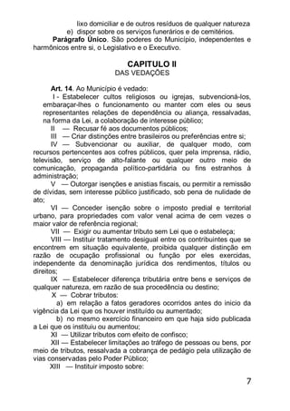 7
lixo domiciliar e de outros resíduos de qualquer natureza
e) dispor sobre os serviços funerários e de cemitérios.
Parágrafo Único. São poderes do Município, independentes e
harmônicos entre si, o Legislativo e o Executivo.
CAPITULO II
DAS VEDAÇÕES
Art. 14. Ao Município é vedado:
I - Estabelecer cultos religiosos ou igrejas, subvencioná-los,
embaraçar-lhes o funcionamento ou manter com eles ou seus
representantes relações de dependência ou aliança, ressalvadas,
na forma da Lei, a colaboração de interesse público;
II — Recusar fé aos documentos públicos;
III — Criar distinções entre brasileiros ou preferências entre si;
IV — Subvencionar ou auxiliar, de qualquer modo, com
recursos pertencentes aos cofres públicos, quer pela imprensa, rádio,
televisão, serviço de alto-falante ou qualquer outro meio de
comunicação, propaganda político-partidária ou fins estranhos à
administração;
V — Outorgar isenções e anistias fiscais, ou permitir a remissão
de dívidas, sem interesse público justificado, sob pena de nulidade de
ato;
VI — Conceder isenção sobre o imposto predial e territorial
urbano, para propriedades com valor venal acima de cem vezes o
maior valor de referência regional;
VII — Exigir ou aumentar tributo sem Lei que o estabeleça;
VIII — Instituir tratamento desigual entre os contribuintes que se
encontrem em situação equivalente, proibida qualquer distinção em
razão de ocupação profissional ou função por eles exercidas,
independente da denominação jurídica dos rendimentos, títulos ou
direitos;
IX — Estabelecer diferença tributária entre bens e serviços de
qualquer natureza, em razão de sua procedência ou destino;
X — Cobrar tributos:
a) em relação a fatos geradores ocorridos antes do inicio da
vigência da Lei que os houver instituído ou aumentado;
b) no mesmo exercício financeiro em que haja sido publicada
a Lei que os instituiu ou aumentou;
XI — Utilizar tributos com efeito de confisco;
XII — Estabelecer limitações ao tráfego de pessoas ou bens, por
meio de tributos, ressalvada a cobrança de pedágio pela utilização de
vias conservadas pelo Poder Público;
XIII — Instituir imposto sobre:
 